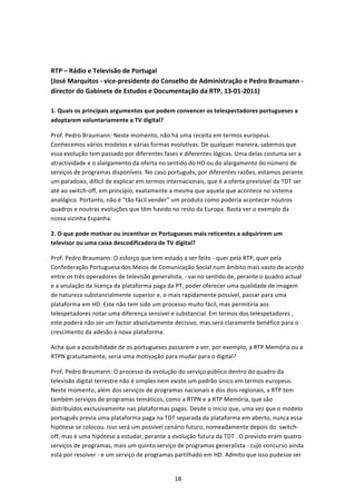  


RTP – Rádio e Televisão de Portugal 
(José Marquitos ‐ vice‐presidente do Conselho de Administração e Pedro Braumann ‐ 
director do Gabinete de Estudos e Documentação da RTP, 13‐01‐2011) 
 
1. Quais os principais argumentos que podem convencer os telespectadores portugueses a 
adoptarem voluntariamente a TV digital? 

Prof. Pedro Braumann: Neste momento, não há uma receita em termos europeus. 
Conhecemos vários modelos e várias formas evolutivas. De qualquer maneira, sabemos que 
essa evolução tem passado por diferentes fases e diferentes lógicas. Uma delas costuma ser a 
atractividade e o alargamento da oferta no sentido do HD ou do alargamento do número de 
serviços de programas disponíveis. No caso português, por diferentes razões, estamos perante 
um paradoxo, difícil de explicar em termos internacionais, que é a oferta previsível da TDT ser 
até ao switch‐off, em princípio, exatamente a mesma que aquela que acontece no sistema 
analógico. Portanto, não é "tão fácil vender” um produto como poderia acontecer noutros 
quadros e noutras evoluções que têm havido no resto da Europa. Basta ver o exemplo da 
nossa vizinha Espanha. 

2. O que pode motivar ou incentivar os Portugueses mais reticentes a adquirirem um 
televisor ou uma caixa descodificadora de TV digital?  

Prof. Pedro Braumann: O esforço que tem estado a ser feito ‐ quer pela RTP, quer pela 
Confederação Portuguesa dos Meios de Comunicação Social num âmbito mais vasto de acordo 
entre os três operadores de televisão generalista, ‐ vai no sentido de, perante o quadro actual 
e a anulação da licença da plataforma paga da PT, poder oferecer uma qualidade de imagem 
de natureza substancialmente superior e, o mais rapidamente possível, passar para uma 
plataforma em HD. Este não tem sido um processo muito fácil, mas permitiria aos 
telespetadores notar uma diferença sensível e substancial. Em termos dos telespetadores , 
este poderá não ser um factor absolutamente decisivo, mas será claramente benéfico para o 
crescimento da adesão à nova plataforma. 

Acha que a possibilidade de os portugueses passarem a ver, por exemplo, a RTP Memória ou a 
RTPN gratuitamente, seria uma motivação para mudar para o digital?  

Prof. Pedro Braumann: O processo da evolução do serviço público dentro do quadro da 
televisão digital terrestre não é simples nem existe um padrão único em termos europeus. 
Neste momento, além dos serviços de programas nacionais e dos dois regionais, a RTP tem 
também serviços de programas temáticos, como a RTPN e a RTP Memória, que são 
distribuídos exclusivamente nas plataformas pagas. Desde o início que, uma vez que o modelo 
português previa uma plataforma paga na TDT separada da plataforma em aberto, nunca essa 
hipótese se colocou. Isso será um possível cenário futuro, nomeadamente depois do  switch‐
off, mas é uma hipótese a estudar, perante a evolução futura da TDT . O previsto eram quatro 
serviços de programas, mais um quinto serviço de programas generalista ‐ cujo concurso ainda 
está por resolver ‐ e um serviço de programas partilhado em HD. Admito que isso pudesse ser 


                                              18 
 