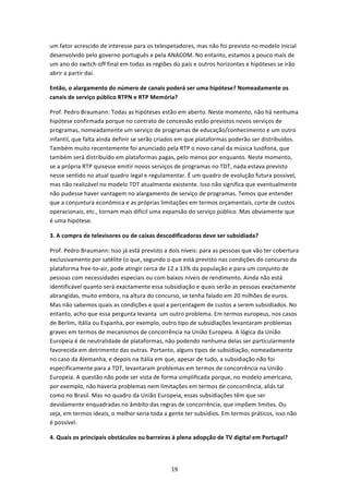 um fator acrescido de interesse para os telespetadores, mas não foi previsto no modelo inicial 
desenvolvido pelo governo português e pela ANACOM. No entanto, estamos a pouco mais de 
um ano do switch‐off final em todas as regiões do país e outros horizontes e hipóteses se irão 
abrir a partir daí.  

Então, o alargamento do número de canais poderá ser uma hipótese? Nomeadamente os 
canais de serviço público RTPN e RTP Memória? 

Prof. Pedro Braumann: Todas as hipóteses estão em aberto. Neste momento, não há nenhuma 
hipótese confirmada porque no contrato de concessão estão previstos novos serviços de 
programas, nomeadamente um serviço de programas de educação/conhecimento e um outro 
infantil, que falta ainda definir se serão criados em que plataformas poderão ser distribuídos. 
Também muito recentemente foi anunciado pela RTP o novo canal da música lusófona, que 
também será distribuído em plataformas pagas, pelo menos por enquanto. Neste momento, 
se a própria RTP quisesse emitir novos serviços de programas no TDT, nada estava previsto 
nesse sentido no atual quadro legal e regulamentar. É um quadro de evolução futura possível, 
mas não realizável no modelo TDT atualmente existente. Isso não significa que eventualmente 
não pudesse haver vantagem no alargamento de serviço de programas. Temos que entender 
que a conjuntura económica e as próprias limitações em termos orçamentais, corte de custos 
operacionais, etc., tornam mais difícil uma expansão do serviço público. Mas obviamente que 
é uma hipótese. 

3. A compra de televisores ou de caixas descodificadoras deve ser subsidiada? 

Prof. Pedro Braumann: Isso já está previsto a dois níveis: para as pessoas que vão ter cobertura 
exclusivamente por satélite (o que, segundo o que está previsto nas condições do concurso da 
plataforma free‐to‐air, pode atingir cerca de 12 a 13% da população e para um conjunto de 
pessoas com necessidades especiais ou com baixos níveis de rendimento. Ainda não está 
identificável quanto será exactamente essa subsidiação e quais serão as pessoas exactamente 
abrangidas, muito embora, na altura do concurso, se tenha falado em 20 milhões de euros. 
Mas não sabemos quais as condições e qual a percentagem de custos a serem subsidiados. No 
entanto, acho que essa pergunta levanta  um outro problema. Em termos europeus, nos casos 
de Berlim, Itália ou Espanha, por exemplo, outro tipo de subsidiações levantaram problemas 
graves em termos de mecanismos de concorrência na União Europeia. A lógica da União 
Europeia é de neutralidade de plataformas, não podendo nenhuma delas ser particularmente 
favorecida em detrimento das outras. Portanto, alguns tipos de subsidiação, nomeadamente 
no caso da Alemanha, e depois na Itália em que, apesar de tudo, a subsidiação não foi 
especificamente para a TDT, levantaram problemas em termos de concorrência na União 
Europeia. A questão não pode ser vista de forma simplificada porque, no modelo americano, 
por exemplo, não haveria problemas nem limitações em termos de concorrência, aliás tal 
como no Brasil. Mas no quadro da União Europeia, essas subsidiações têm que ser 
devidamente enquadradas no âmbito das regras de concorrência, que impõem limites. Ou 
seja, em termos ideais, o melhor seria toda a gente ter subsídios. Em termos práticos, isso não 
é possível.  

4. Quais os principais obstáculos ou barreiras à plena adopção de TV digital em Portugal?  




                                               19 
 