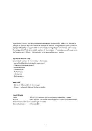  

 

 

 

 

 

 

 

Este relatório constitui uma das componentes de investigação do projecto “ADOPT‐DTV: Barreiras à 
adopção da televisão digital no contexto da transição da televisão analógica para o digital” (PTDC/CCI‐
COM/102576/2008), da responsabilidade do Centro de Investigação em Comunicação, Artes e Novas 
Tecnologias (CICANT) da  Universidade Lusófona de Humanidades e Tecnologias, com o financiamento 
da Fundação para a Ciência e Tecnologia, em parceria com o Obercom e Anacom.  
 
 
EQUIPA DE INVESTIGAÇÃO 
Universidade Lusófona de Humanidades e Tecnologias 
‐ Manuel José Damásio (investigador responsável) 
‐ Célia Quico (coordenação‐geral) 
‐ Iolanda Veríssimo 
‐ Sara Henriques 
‐ Rui Henriques 
‐ Inês Martins 
‐ Ágata Sequeira 
 
 
PARCEIROS 
‐ Obercom – Observatório da Comunicação 
‐ Anacom – Autoridade Nacional das Comunicações 
 
 

FICHA TÉCNICA 
Título:                    “ADOPT‐DTV: Relatório das Entrevistas com Stakeholders ‐ Anexos” 
Autoria:                   Ágata Sequeira, com Iolanda Veríssimo (recolha e transcrição de entrevistas 
de entrevistas e Célia Quico (coordenação e revisão) 
Data de Publicação:        Outubro de 2011 
 




                                                   2 
 