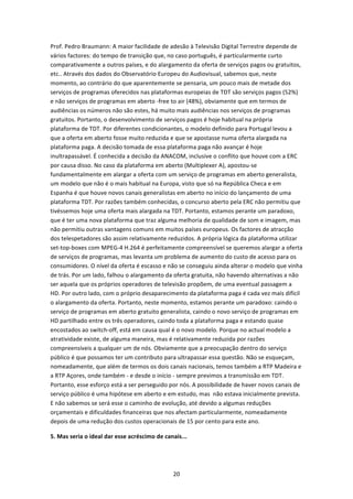 Prof. Pedro Braumann: A maior facilidade de adesão à Televisão Digital Terrestre depende de 
vários factores: do tempo de transição que, no caso português, é particularmente curto 
comparativamente a outros países, e do alargamento da oferta de serviços pagos ou gratuitos, 
etc.. Através dos dados do Observatório Europeu do Audiovisual, sabemos que, neste 
momento, ao contrário do que aparentemente se pensaria, um pouco mais de metade dos 
serviços de programas oferecidos nas plataformas europeias de TDT são serviços pagos (52%) 
e não serviços de programas em aberto ‐free to air (48%), obviamente que em termos de 
audiências os números não são estes, há muito mais audiências nos serviços de programas 
gratuitos. Portanto, o desenvolvimento de serviços pagos é hoje habitual na própria 
plataforma de TDT. Por diferentes condicionantes, o modelo definido para Portugal levou a 
que a oferta em aberto fosse muito reduzida e que se apostasse numa oferta alargada na 
plataforma paga. A decisão tomada de essa plataforma paga não avançar é hoje 
inultrapassável. É conhecida a decisão da ANACOM, inclusive o conflito que houve com a ERC 
por causa disso. No caso da plataforma em aberto (Multiplexer A), apostou‐se 
fundamentalmente em alargar a oferta com um serviço de programas em aberto generalista, 
um modelo que não é o mais habitual na Europa, visto que só na República Checa e em 
Espanha é que houve novos canais generalistas em aberto no início do lançamento de uma 
plataforma TDT. Por razões também conhecidas, o concurso aberto pela ERC não permitiu que 
tivéssemos hoje uma oferta mais alargada na TDT. Portanto, estamos perante um paradoxo, 
que é ter uma nova plataforma que traz alguma melhoria de qualidade de som e imagem, mas 
não permitiu outras vantagens comuns em muitos países europeus. Os factores de atracção 
dos telespetadores são assim relativamente reduzidos. A própria lógica da plataforma utilizar 
set‐top‐boxes com MPEG‐4 H.264 é perfeitamente compreensível se queremos alargar a oferta 
de serviços de programas, mas levanta um problema de aumento do custo de acesso para os 
consumidores. O nível da oferta é escasso e não se conseguiu ainda alterar o modelo que vinha 
de trás. Por um lado, falhou o alargamento da oferta gratuita, não havendo alternativas a não 
ser aquela que os próprios operadores de televisão propõem, de uma eventual passagem a 
HD. Por outro lado, com o próprio desaparecimento da plataforma paga é cada vez mais difícil 
o alargamento da oferta. Portanto, neste momento, estamos perante um paradoxo: caindo o 
serviço de programas em aberto gratuito generalista, caindo o novo serviço de programas em  
HD partilhado entre os três operadores, caindo toda a plataforma paga e estando quase 
encostados ao switch‐off, está em causa qual é o novo modelo. Porque no actual modelo a 
atratividade existe, de alguma maneira, mas é relativamente reduzida por razões 
compreensíveis a qualquer um de nós. Obviamente que a preocupação dentro do serviço 
público é que possamos ter um contributo para ultrapassar essa questão. Não se esqueçam, 
nomeadamente, que além de termos os dois canais nacionais, temos também a RTP Madeira e 
a RTP Açores, onde também ‐ e desde o início ‐ sempre previmos a transmissão em TDT. 
Portanto, esse esforço está a ser perseguido por nós. A possibilidade de haver novos canais de 
serviço público é uma hipótese em aberto e em estudo, mas  não estava inicialmente prevista. 
E não sabemos se será esse o caminho de evolução, até devido a algumas reduções 
orçamentais e dificuldades financeiras que nos afectam particularmente, nomeadamente 
depois de uma redução dos custos operacionais de 15 por cento para este ano. 

5. Mas seria o ideal dar esse acréscimo de canais... 




                                               20 
 