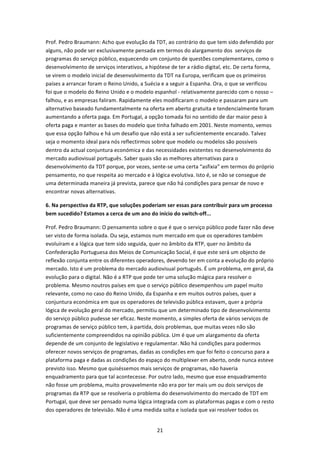 Prof. Pedro Braumann: Acho que evolução da TDT, ao contrário do que tem sido defendido por 
alguns, não pode ser exclusivamente pensada em termos do alargamento dos  serviços de 
programas do serviço público, esquecendo um conjunto de questões complementares, como o 
desenvolvimento de serviços interativos, a hipótese de ter a rádio digital, etc. De certa forma, 
se virem o modelo inicial de desenvolvimento da TDT na Europa, verificam que os primeiros 
países a arrancar foram o Reino Unido, a Suécia e a seguir a Espanha. Ora, o que se verificou 
foi que o modelo do Reino Unido e o modelo espanhol ‐ relativamente parecido com o nosso – 
falhou, e as empresas faliram. Rapidamente eles modificaram o modelo e passaram para um 
alternativo baseado fundamentalmente na oferta em aberto gratuita e tendencialmente foram 
aumentando a oferta paga. Em Portugal, a opção tomada foi no sentido de dar maior peso à 
oferta paga e manter as bases do modelo que tinha falhado em 2001. Neste momento, vemos 
que essa opção falhou e há um desafio que não está a ser suficientemente encarado. Talvez 
seja o momento ideal para nós reflectirmos sobre que modelo ou modelos são possíveis 
dentro da actual conjuntura económica e das necessidades existentes no desenvolvimento do 
mercado audiovisual português. Saber quais são as melhores alternativas para o 
desenvolvimento da TDT porque, por vezes, sente‐se uma certa “asfixia” em termos do próprio 
pensamento, no que respeita ao mercado e à lógica evolutiva. Isto é, se não se consegue de 
uma determinada maneira já prevista, parece que não há condições para pensar de novo e 
encontrar novas alternativas.  

6. Na perspectiva da RTP, que soluções poderiam ser essas para contribuir para um processo 
bem sucedido? Estamos a cerca de um ano do início do switch‐off... 

Prof. Pedro Braumann: O pensamento sobre o que é que o serviço público pode fazer não deve 
ser visto de forma isolada. Ou seja, estamos num mercado em que os operadores também 
evoluíram e a lógica que tem sido seguida, quer no âmbito da RTP, quer no âmbito da 
Confederação Portuguesa dos Meios de Comunicação Social, é que este será um objecto de 
reflexão conjunta entre os diferentes operadores, devendo ter em conta a evolução do próprio 
mercado. Isto é um problema do mercado audiovisual português. É um problema, em geral, da 
evolução para o digital. Não é a RTP que pode ter uma solução mágica para resolver o 
problema. Mesmo noutros países em que o serviço público desempenhou um papel muito 
relevante, como no caso do Reino Unido, da Espanha e em muitos outros países, quer a 
conjuntura económica em que os operadores de televisão pública estavam, quer a própria 
lógica de evolução geral do mercado, permitiu que um determinado tipo de desenvolvimento 
do serviço público pudesse ser eficaz. Neste momento, a simples oferta de vários serviços de 
programas de serviço público tem, à partida, dois problemas, que muitas vezes não são 
suficientemente compreendidos na opinião pública. Um é que um alargamento da oferta 
depende de um conjunto de legislativo e regulamentar. Não há condições para podermos 
oferecer novos serviços de programas, dadas as condições em que foi feito o concurso para a 
plataforma paga e dadas as condições do espaço do multiplexer em aberto, onde nunca esteve 
previsto isso. Mesmo que quiséssemos mais serviços de programas, não haveria 
enquadramento para que tal acontecesse. Por outro lado, mesmo que esse enquadramento 
não fosse um problema, muito provavelmente não era por ter mais um ou dois serviços de 
programas da RTP que se resolveria o problema do desenvolvimento do mercado de TDT em 
Portugal, que deve ser pensado numa lógica integrada com as plataformas pagas e com o resto 
dos operadores de televisão. Não é uma medida solta e isolada que vai resolver todos os 


                                               21 
 
