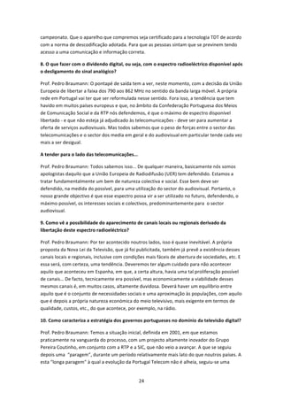 campeonato. Que o aparelho que compremos seja certificado para a tecnologia TDT de acordo 
com a norma de descodificação adotada. Para que as pessoas sintam que se previnem tendo 
acesso a uma comunicação e informação correta. 

8. O que fazer com o dividendo digital, ou seja, com o espectro radioeléctrico disponível após 
o desligamento do sinal analógico?  

Prof. Pedro Braumann: O pontapé de saída tem a ver, neste momento, com a decisão da União 
Europeia de libertar a faixa dos 790 aos 862 MHz no sentido da banda larga móvel. A própria 
rede em Portugal vai ter que ser reformulada nesse sentido. Fora isso, a tendência que tem 
havido em muitos países europeus e que, no âmbito da Confederação Portuguesa dos Meios 
de Comunicação Social e da RTP nós defendemos, é que o máximo de espectro disponível 
libertado ‐ e que não esteja já adjudicado às telecomunicações ‐ deve ser para aumentar a 
oferta de serviços audiovisuais. Mas todos sabemos que o peso de forças entre o sector das 
telecomunicações e o sector dos media em geral e do audiovisual em particular tende cada vez 
mais a ser desigual.  

A tender para o lado das telecomunicações... 

Prof. Pedro Braumann: Todos sabemos isso... De qualquer maneira, basicamente nós somos 
apologistas daquilo que a União Europeia de Radiodifusão (UER) tem defendido. Estamos a 
tratar fundamentalmente um bem de natureza colectiva e social. Esse bem deve ser 
defendido, na medida do possível, para uma utilização do sector do audiovisual. Portanto, o 
nosso grande objectivo é que esse espectro possa vir a ser utilizado no futuro, defendendo, o 
máximo possível, os interesses sociais e colectivos, predominantemente para  o sector 
audiovisual. 

9. Como vê a possibilidade do aparecimento de canais locais ou regionais derivado da 
libertação deste espectro radioeléctrico? 

Prof. Pedro Braumann: Por ter acontecido noutros lados, isso é quase inevitável. A própria 
proposta da Nova Lei da Televisão, que já foi publicitada, também já prevê a existência desses 
canais locais e regionais, inclusive com condições mais fáceis de abertura de sociedades, etc. E 
essa será, com certeza, uma tendência. Deveremos ter algum cuidado para não acontecer 
aquilo que aconteceu em Espanha, em que, a certa altura, havia uma tal proliferação possível 
de canais… De facto, tecnicamente era possível, mas economicamente a viabilidade desses 
mesmos canais é, em muitos casos, altamente duvidosa. Deverá haver um equilíbrio entre 
aquilo que é o conjunto de necessidades sociais e uma aproximação às populações, com aquilo 
que é depois a própria natureza económica do meio televisivo, mais exigente em termos de 
qualidade, custos, etc., do que acontece, por exemplo, na rádio. 

10. Como caracteriza a estratégia dos governos portugueses no domínio da televisão digital? 

Prof. Pedro Braumann: Temos a situação inicial, definida em 2001, em que estamos 
praticamente na vanguarda do processo, com um projecto altamente inovador do Grupo 
Pereira Coutinho, em conjunto com a RTP e a SIC, que não veio a avançar. A que se seguiu 
depois uma  “paragem”, durante um período relativamente mais lato do que noutros países. A 
esta “longa paragem” à qual a evolução da Portugal Telecom não é alheia, seguiu‐se uma 


                                               24 
 