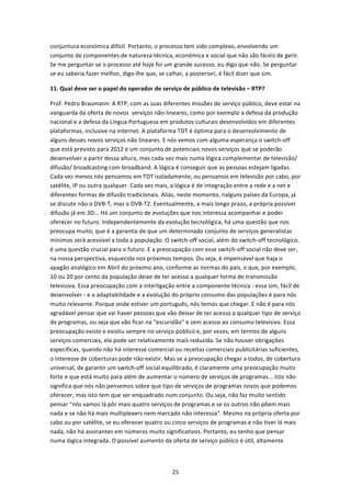 conjuntura económica difícil. Portanto, o processo tem sido complexo, envolvendo um 
conjunto de componentes de natureza técnica, económica e social que não são fáceis de gerir. 
Se me perguntar se o processo até hoje foi um grande sucesso, eu digo que não. Se perguntar 
se eu saberia fazer melhor, digo‐lhe que, se calhar, a posteriori, é fácil dizer que sim. 

11. Qual deve ser o papel do operador de serviço de público de televisão – RTP? 

Prof. Pedro Braumann: A RTP, com as suas diferentes missões de serviço público, deve estar na 
vanguarda da oferta de novos  serviços não‐lineares, como por exemplo a defesa da produção 
nacional e a defesa da Língua Portuguesa em produtos culturais desenvolvidos em diferentes 
plataformas, inclusive na internet. A plataforma TDT é óptima para o desenvolvimento de 
alguns desses novos serviços não lineares. E nós vemos com alguma esperança o switch‐off 
que está previsto para 2012 e um conjunto de potenciais novos serviços que se poderão 
desenvolver a partir dessa altura, mas cada vez mais numa lógica complementar de televisão/ 
difusão/ broadcasting com broadband. A lógica é conseguir que as pessoas estejam ligadas. 
Cada vez menos nós pensamos em TDT isoladamente, ou pensamos em televisão por cabo, por 
satélite, IP ou outra qualquer. Cada vez mais, a lógica é de integração entre a rede e a net e 
diferentes formas de difusão tradicionais. Aliás, neste momento, nalguns países da Europa, já 
se discute não o DVB‐T, mas o DVB‐T2. Eventualmente, a mais longo prazo, a própria possível 
difusão já em 3D... Há um conjunto de evoluções que nos interessa acompanhar e poder 
oferecer no futuro. Independentemente da evolução tecnológica, há uma questão que nos 
preocupa muito, que é a garantia de que um determinado conjunto de serviços generalistas 
mínimos será acessível a toda a população. O switch‐off social, além do switch‐off tecnológico, 
é uma questão crucial para o futuro. E a preocupação com esse switch‐off social não deve ser, 
na nossa perspectiva, esquecida nos próximos tempos. Ou seja, é impensável que haja o 
apagão analógico em Abril do próximo ano, conforme as normas do país, e que, por exemplo, 
10 ou 20 por cento da população deixe de ter acesso a qualquer forma de transmissão 
televisiva. Essa preocupação com a interligação entre a componente técnica ‐ essa sim, fácil de 
desenvolver ‐ e a adaptabilidade e a evolução do próprio consumo das populações é para nós 
muito relevante. Porque onde estiver um português, nós temos que chegar. E não é para nós 
agradável pensar que vai haver pessoas que vão deixar de ter acesso a qualquer tipo de serviço 
de programas, ou seja que vão ficar na “escuridão” e sem acesso ao consumo televisivo. Essa 
preocupação existe e existiu sempre no serviço público e, por vezes, em termos de alguns 
serviços comerciais, ela pode ser relativamente mais reduzida. Se não houver obrigações 
específicas, quando não há interesse comercial ou receitas comerciais publicitárias suficientes, 
o interesse de coberturas pode não existir. Mas se a preocupação chegar a todos, de cobertura 
universal, de garantir um switch‐off social equilibrado, é claramente uma preocupação muito 
forte e que está muito para além de aumentar o número de serviços de programas... Isto não 
significa que nós não pensemos sobre que tipo de serviços de programas novos que podemos 
oferecer, mas isto tem que ser enquadrado num conjunto. Ou seja, não faz muito sentido 
pensar "nós vamos lá pôr mais quatro serviços de programas e se os outros não põem mais 
nada e se não há mais multiplexers nem mercado não interessa". Mesmo na própria oferta por 
cabo ou por satélite, se eu oferecer quatro ou cinco serviços de programas e não tiver lá mais 
nada, não há assinantes em números muito significativos. Portanto, eu tenho que pensar 
numa lógica integrada. O possível aumento da oferta de serviço público é útil, altamente 



                                               25 
 