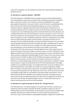 conveniente e desejável, mas ele isoladamente não permite o desenvolvimento desejável da 
plataforma de TDT.  

12. Qual deve ser o papel do regulador – ANACOM? 

Prof. Pedro Braumann: A ANACOM cumpriu até agora aquilo que estava perspectivado em 
termos da legislação, inclusive teve que decidir sobre a questão da licença para a plataforma 
paga. Eu diria que se justifica, neste momento, em termos da ANACOM, três ou quatro 
preocupações fundamentais. Uma, que é de facto o switch‐off social e a possibilidade de não 
deixar uma parte não desprezável da população portuguesa sem acesso a sistemas de 
televisão em aberto; o segundo aspecto passa pela necessidade de conseguir pensar no 
mercado audiovisual do futuro e depois do switch‐off, permitindo que uma parte substancial 
do espectro que vai ser libertado possa permitir o desenvolvimento do sector audiovisual, com 
o alargamento da oferta de serviços de programas, serviços interactivos e outros. E, por outro 
lado, passa também por uma perspectiva em que novas componentes de natureza tecnológica, 
como a evolução para o HD e a qualidade da cobertura, possam ser assegurados. A outro nível, 
existe um quadro de decisão política que deve atender  a que depois do switch‐off  será 
necessário um novo modelo de televisão em aberto transmitida neste país e um novo modelo 
que seja complementar àquilo que existe nas plataformas pagas, nomeadamente no cabo, no 
satélite, IPTV, etc. Eu lembro‐me de ouvir, há alguns anos atrás, algumas pessoas a dizerem 
que, eventualmente, como já tínhamos muito cabo e muito satélite, a que acresce 
actualmente a IPTV, não seria preciso ter Televisão Digital Terrestre. Todos sabemos que há 
certas zonas do país onde não se consegue o acesso por cabo e, no limite, então países como a 
Bélgica ou Holanda, que têm 90 e tal por cento da população com acesso a televisão por cabo 
não se justificaria a aplicação da Televisão Digital Terrestre. O que é certo é que mesmo nesses 
países ela existe. O modelo de negócio da TDT da Bélgica não é igual, por exemplo, ao da 
Espanha. É normal, porque a maioria da oferta já era paga no primeiro caso. O que eles 
fizeram foi uma oferta também paga, embora com outras características e condições. Também 
é preciso pensar o modelo de desenvolvimento do TDT não fundamentalmente numa lógica 
antagónica com as plataformas pagas, mas complementarmente, ou seja numa lógica em que 
todas estas plataformas e vão coexistir no mercado. Ora, essa preocupação tem existido 
pouco. Há sempre a discussão sobre se deve haver uma plataforma paga ou não na TDT. Esta é 
uma discussão ultrapassada na Europa. Não há país nenhum que, ao fim de Xs anos não tenha 
uma plataforma paga. Pode ter uma plataforma com determinadas características, com um 
determinado tipo de oferta adaptada a essa evolução do mercado, mas imaginar que não 
haverá novos serviços de programas gratuitos, que não haverá um alargamento da oferta, que 
não haverá novos serviços de programas pagos é, penso eu, não perceber aquilo que é o 
caminho natural que está a ocorrer em termos europeus. 

13. Qual deve ser o papel do operador da rede de TDT – Portugal Telecom? 

Prof. Pedro Braumann: O modelo português é um modelo onde se decidiu, à partida, que o 
operador de rede era também o operador de difusão na plataforma paga. Esse não é um 
modelo pacífico em termos internacionais. Há vários países em que essas duas questões estão 
separadas. Qual deve ser o papel da PT? Deve ser cumprir aquilo que está previsto no 
concurso, ou seja, o nível de cobertura da população portuguesa, o pagamento complementar 



                                              26 
 