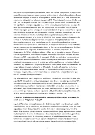 dos custos acrescidos às pessoas que só têm acesso por satélite, o pagamento às pessoas com 
necessidades especiais e com baixos níveis de rendimentos, da subsidiação das boxes... E deve 
ser também um papel de evolução tecnológica e de possível evolução da rede, no sentido de 
essa mesma rede poder, no futuro, evoluir para o DVB‐T2, para outras formas de difusão, para 
o HD, etc. Em relação à ANACOM, uma das preocupações que nós temos e que também tem 
sido significativa em órgãos reguladores de outros países, é que normalmente a operação de 
rede, por diferentes razões tende a ser, em muitos casos, um monopólio natural. Ou seja, 
dificilmente depois aparece um segundo concorrente de rede. O que se tem verificado é que o 
custo de difusão do sinal tem que ser regulado. Pelo que, a partir do momento em que só há 
um único difusor, que trabalha numa lógica de monopólio natural, deve haver uma 
preocupação em perceber se os custos de difusão do sinal, quando houver o alargamento do 
número de multiplexers, são proporcionais aos custos de instalação da rede e a uma 
determinada margem de lucro razoável e de acordo com aquilo que são as boas práticas 
internacionais. Essa preocupação também existe do nosso lado porque isso vai ser um factor 
crucial, , no momento dos operadores decidirem se vão avançar com o alargamento da oferta 
de novos serviços de programas. Tudo isso influência as decisões, porque uma das 
desvantagens da TDT em relação ao cabo ou à IPTV é que os operadores, quando difundem 
nas outras plataformas, normalmente recebem dinheiro dos operadores das redes. Quando 
difundem na TDT, em princípio, têm de pagar pela difusão. Isto poderá ser compensado por 
um acréscimo de receitas comerciais, nomeadamente para os operadores comerciais. Mas 
para isso é preciso que o número de pessoas que utilizam a plataforma ‐ os telespectadores ‐ 
também já seja elevado. No caso português, como se optou por ter arrancado mais tarde e por 
um período de simulcast muito curto, as dificuldades do switch‐off social são obviamente 
maiores. Provavelmente seria bem mais fácil se tivesse havido um alargamento da oferta. 
Como esse alargamento, por diferentes razões, não foi possível, é uma condicionante que 
dificulta o modelo de desenvolvimento.  

Eng. José Marquitos: A essa pergunta eu responderia também com aquilo que não pode ser o 
papel da PT. Não pode tirar vantagens duplas pelo facto de ser o operador que instala a TDT e 
simultaneamente ser um distribuidor em concorrência com outros. A PT certamente terá 
consciência cívica para o fazer, mas naturalmente também tem as duas coisas dentro da sua 
própria casa. E eu daí passaria para um dos papéis mais importantes da ANACOM: esta não 
pode permitir que haja essa confusão e que se o  MEO, distribuído noutras plataformas, pelo 
facto de ser uma parte da mesma organização PT que está a instalar a TDT.  

14. Gostaria de adicionar outros comentários ou recomendações relativos ao processo de 
switch‐over da TV digital em Portugal?  

Eng. José Marquitos: Em relação ao espectro do dividendo digital, eu só deixaria um recado. 
Entendo sempre que os reguladores não devem ter uma função paternalista. Têm o seu papel 
regulador, a missão de ouvir os vários agentes do mercado e depois de pensar, reflectir e 
decidir de acordo com o interesse social. No caso do dividendo digital, a ANACOM tem o papel 
muito importante de tomar decisões sobre o dividendo digital com razoabilidade, gerindo os 
interesses dos operadores de telecomunicações com os operadores audiovisuais. E cabe 
também aos operadores audiovisuais rapidamente definirem um conjunto de serviços que 
mostre a utilidade na utilização de uma parte desse dividendo digital, para eles próprios 


                                              27 
 