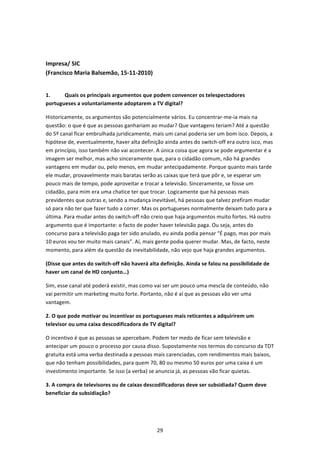  


Impresa/ SIC  
(Francisco Maria Balsemão, 15‐11‐2010) 
 

1.     Quais os principais argumentos que podem convencer os telespectadores 
portugueses a voluntariamente adoptarem a TV digital? 

Historicamente, os argumentos são potencialmente vários. Eu concentrar‐me‐ia mais na 
questão: o que é que as pessoas ganhariam ao mudar? Que vantagens teriam? Até a questão 
do 5º canal ficar embrulhada juridicamente, mais um canal poderia ser um bom isco. Depois, a 
hipótese de, eventualmente, haver alta definição ainda antes do switch‐off era outro isco, mas 
em princípio, isso também não vai acontecer. A única coisa que agora se pode argumentar é a 
imagem ser melhor, mas acho sinceramente que, para o cidadão comum, não há grandes 
vantagens em mudar ou, pelo menos, em mudar antecipadamente. Porque quanto mais tarde 
ele mudar, provavelmente mais baratas serão as caixas que terá que pôr e, se esperar um 
pouco mais de tempo, pode aproveitar e trocar a televisão. Sinceramente, se fosse um 
cidadão, para mim era uma chatice ter que trocar. Logicamente que há pessoas mais 
previdentes que outras e, sendo a mudança inevitável, há pessoas que talvez prefiram mudar 
só para não ter que fazer tudo a correr. Mas os portugueses normalmente deixam tudo para a 
última. Para mudar antes do switch‐off não creio que haja argumentos muito fortes. Há outro 
argumento que é importante: o facto de poder haver televisão paga. Ou seja, antes do 
concurso para a televisão paga ter sido anulado, eu ainda podia pensar “É pago, mas por mais 
10 euros vou ter muito mais canais”. Aí, mais gente podia querer mudar. Mas, de facto, neste 
momento, para além da questão da inevitabilidade, não vejo que haja grandes argumentos. 

(Disse que antes do switch‐off não haverá alta definição. Ainda se falou na possibilidade de 
haver um canal de HD conjunto…) 

Sim, esse canal até poderá existir, mas como vai ser um pouco uma mescla de conteúdo, não 
vai permitir um marketing muito forte. Portanto, não é aí que as pessoas vão ver uma 
vantagem. 

2. O que pode motivar ou incentivar os portugueses mais reticentes a adquirirem um 
televisor ou uma caixa descodificadora de TV digital?  

O incentivo é que as pessoas se apercebam. Podem ter medo de ficar sem televisão e 
antecipar um pouco o processo por causa disso. Supostamente nos termos do concurso da TDT 
gratuita está uma verba destinada a pessoas mais carenciadas, com rendimentos mais baixos, 
que não tenham possibilidades, para quem 70, 80 ou mesmo 50 euros por uma caixa é um 
investimento importante. Se isso (a verba) se anuncia já, as pessoas vão ficar quietas. 

3. A compra de televisores ou de caixas descodificadoras deve ser subsidiada? Quem deve 
beneficiar da subsidiação? 




                                              29 
 