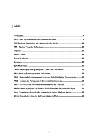  

 
 
 
ÍNDICE 
 
 
Introdução .................................................................................................................4 
ANACOM – Autoridade Nacional das Comunicações  .................................................6 
ERC‐ Entidade Reguladora para a Comunicação Social..............................................13 
RTP – Rádio e Televisão de Portugal.........................................................................18 
Impresa ...................................................................................................................29 
Media Capital ..........................................................................................................34 
Portugal Telecom  ....................................................................................................38 
Sonaecom  ...............................................................................................................42 
ZON Multimédia  .....................................................................................................46 
DECO ‐ Associação Portuguesa para a Defesa do Consumidor ..................................49 
APD ‐ Associação Portuguesa de Deficientes  ...........................................................54 
APAP ‐ Associação Portuguesa das Empresas de Publicidade e Comunicação ...........56 
APED – Associação Portuguesa de Empresas Distribuidoras .....................................58 
APIT – Associação de Produtores Independentes de Televisão .................................60 
APMP – Associação para a Promoção do Multimédia e da Sociedade Digital............62 
Jorge Ferraz Abreu, investigador e docente da Universidade de Aveiro....................65 
Sérgio Denicoli, investigador da Universidade do Minho..........................................68 
 
 
 




                                                             3 
 