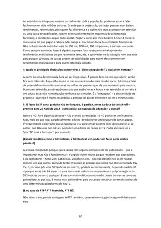Ao subsidiar na íntegra ou mesmo parcialmente toda a população, podemos estar a falar 
facilmente em dois milhões de lares. Grande parte destes são, de facto, pessoas com baixos 
rendimentos, reformados, para quem faz diferença e a quem não vejo a comprar um televisor 
ou uma caixa descodificador. Podem eventualmente haver esquemas de crédito mais 
facilitado, a prestações, o que pode ajudar. Pagar 5 euros por mês durante 12 ou 14 meses é 
mais suave do que pagar à cabeça. Mas isso já é da competência das entidades financeiras. 
Não há hipótese de subsidiar mais de 100 mil, 200 mil, 300 mil pessoas, é só fazer as contas. 
Como sempre acontece, haverá alguém a querer furar o esquema e vai apresentar 
rendimentos mais baixos do que realmente tem, etc. e aproveitar‐se da situação nem que seja 
para poupar 10 euros. As caixas devem ser subsidiadas para quem efetivamente tem 
rendimentos mais baixos e para quem está mais isolado. 

4. Quais os principais obstáculos ou barreiras à plena adopção de TV digital em Portugal? 

A partir de uma determinada data vai ser impossível. A pessoa tem mesmo que aderir, senão 
fica sem televisão. A questão aqui é se isso causará ou não mais tensão social. Estamos a falar 
de potencialmente muitas centenas de milhar de pessoas que, de um momento para o outro, 
ficam sem televisão, e sobretudo pessoas que estão horas e horas a ver televisão. A barreira é 
um pouco essa: não há motivação nenhuma para mudar. É o “sexappeal” ‐ a atractividade da 
proposta ‐ que não é muito. Na prática, a pessoa vai gastar dinheiro e vai ter a mesma coisa.  

5. O facto do 5º canal gratuito não ser lançado, à partida, antes da data do switch‐off – 
previsto para 26 Abril de 2012 ‐ é prejudicial ao sucesso da adopção TV digital? 

Isso e o HD. Para algumas pessoas – não as mais carenciadas ‐ o HD podia ser um incentivo. 
Mas, mais do que isso, paradoxalmente, o facto de não haver um bouquet de canais pagos. 
Provavelmente o operador que o explorasse iria apresentar pacotes com vários preços e, se 
calhar, por 10 euros por mês eu podia ter uma dúzia de canais extra. Podia até nem ser a 
SportTV, mas a Eurosport, por exemplo. 

(Canais temáticos como a SIC Notícias, a SIC Radical, etc. poderiam fazer parte destes 
pacotes?) 

Aí é mais complicado porque esses canais têm alguma componente de publicidade ‐  que é 
importante, mas não é fundamental ‐ e depois vivem muito do que recebem dos operadores.  
E os operadores – Meo, Zon, Cabovisão, Vodafone, etc. ‐ não vão desistir não só de roubar 
clientes uns aos outros, como de tentar ir buscar as pessoas que ainda não têm a chamada Pay 
TV. E, por isso, pôr uma SIC Notícias em aberto, poderia ser interessante, depois do switch‐off 
– porque antes não há espectro para isso – mas estaria a comprometer o próprio negócio da 
SIC Notícias ou outro qualquer. Esses canais temáticos nunca serão canais de massas como os 
generalistas e, por isso, é muito mais confortável para os canais temáticos serem distintivos de 
uma determinada plataforma de PayTV.  

(E no caso da RTP? RTP Memória, RTP N?) 

Não estou a ver grande vantagem. A RTP também, provavelmente, ganha algum dinheiro com 
eles. 




                                               30 
 