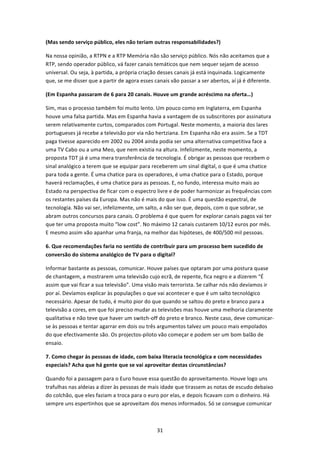 (Mas sendo serviço público, eles não teriam outras responsabilidades?) 

Na nossa opinião, a RTPN e a RTP Memória não são serviço público. Nós não aceitamos que a 
RTP, sendo operador público, vá fazer canais temáticos que nem sequer sejam de acesso 
universal. Ou seja, à partida, a própria criação desses canais já está inquinada. Logicamente 
que, se me disser que a partir de agora esses canais vão passar a ser abertos, aí já é diferente.  

(Em Espanha passaram de 6 para 20 canais. Houve um grande acréscimo na oferta…) 

Sim, mas o processo também foi muito lento. Um pouco como em Inglaterra, em Espanha 
houve uma falsa partida. Mas em Espanha havia a vantagem de os subscritores por assinatura 
serem relativamente curtos, comparados com Portugal. Neste momento, a maioria dos lares 
portugueses já recebe a televisão por via não hertziana. Em Espanha não era assim. Se a TDT 
paga tivesse aparecido em 2002 ou 2004 ainda podia ser uma alternativa competitiva face a 
uma TV Cabo ou a uma Meo, que nem existia na altura. Infelizmente, neste momento, a 
proposta TDT já é uma mera transferência de tecnologia. É obrigar as pessoas que recebem o 
sinal analógico a terem que se equipar para receberem um sinal digital, o que é uma chatice 
para toda a gente. É uma chatice para os operadores, é uma chatice para o Estado, porque 
haverá reclamações, é uma chatice para as pessoas. E, no fundo, interessa muito mais ao 
Estado na perspectiva de ficar com o espectro livre e de poder harmonizar as frequências com 
os restantes países da Europa. Mas não é mais do que isso. É uma questão espectral, de 
tecnologia. Não vai ser, infelizmente, um salto, a não ser que, depois, com o que sobrar, se 
abram outros concursos para canais. O problema é que quem for explorar canais pagos vai ter 
que ter uma proposta muito “low cost”. No máximo 12 canais custarem 10/12 euros por mês. 
E mesmo assim vão apanhar uma franja, na melhor das hipóteses, de 400/500 mil pessoas. 

6. Que recomendações faria no sentido de contribuir para um processo bem sucedido de 
conversão do sistema analógico de TV para o digital? 

Informar bastante as pessoas, comunicar. Houve países que optaram por uma postura quase 
de chantagem, a mostrarem uma televisão cujo ecrã, de repente, fica negro e a dizerem “É 
assim que vai ficar a sua televisão”. Uma visão mais terrorista. Se calhar nós não devíamos ir 
por aí. Devíamos explicar às populações o que vai acontecer e que é um salto tecnológico 
necessário. Apesar de tudo, é muito pior do que quando se saltou do preto e branco para a 
televisão a cores, em que foi preciso mudar as televisões mas houve uma melhoria claramente 
qualitativa e não teve que haver um switch‐off do preto e branco. Neste caso, deve comunicar‐
se às pessoas e tentar agarrar em dois ou três argumentos talvez um pouco mais empolados 
do que efectivamente são. Os projectos‐piloto vão começar e podem ser um bom balão de 
ensaio. 

7. Como chegar às pessoas de idade, com baixa literacia tecnológica e com necessidades 
especiais? Acha que há gente que se vai aproveitar destas circunstâncias? 

Quando foi a passagem para o Euro houve essa questão do aproveitamento. Houve logo uns 
trafulhas nas aldeias a dizer às pessoas de mais idade que tirassem as notas de escudo debaixo 
do colchão, que eles faziam a troca para o euro por elas, e depois ficavam com o dinheiro. Há 
sempre uns espertinhos que se aproveitam dos menos informados. Só se consegue comunicar 



                                                31 
 