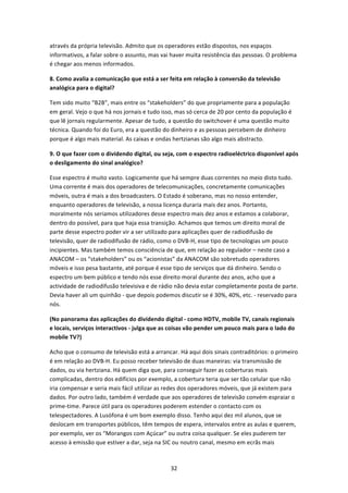 através da própria televisão. Admito que os operadores estão dispostos, nos espaços 
informativos, a falar sobre o assunto, mas vai haver muita resistência das pessoas. O problema 
é chegar aos menos informados. 

8. Como avalia a comunicação que está a ser feita em relação à conversão da televisão 
analógica para o digital? 

Tem sido muito “B2B”, mais entre os “stakeholders” do que propriamente para a população 
em geral. Vejo o que há nos jornais e tudo isso, mas só cerca de 20 por cento da população é 
que lê jornais regularmente. Apesar de tudo, a questão do switchover é uma questão muito 
técnica. Quando foi do Euro, era a questão do dinheiro e as pessoas percebem de dinheiro 
porque é algo mais material. As caixas e ondas hertzianas são algo mais abstracto. 

9. O que fazer com o dividendo digital, ou seja, com o espectro radioeléctrico disponível após 
o desligamento do sinal analógico? 

Esse espectro é muito vasto. Logicamente que há sempre duas correntes no meio disto tudo. 
Uma corrente é mais dos operadores de telecomunicações, concretamente comunicações 
móveis, outra é mais a dos broadcasters. O Estado é soberano, mas no nosso entender, 
enquanto operadores de televisão, a nossa licença duraria mais dez anos. Portanto, 
moralmente nós seriamos utilizadores desse espectro mais dez anos e estamos a colaborar, 
dentro do possível, para que haja essa transição. Achamos que temos um direito moral de 
parte desse espectro poder vir a ser utilizado para aplicações quer de radiodifusão de 
televisão, quer de radiodifusão de rádio, como o DVB‐H, esse tipo de tecnologias um pouco 
incipientes. Mas também temos consciência de que, em relação ao regulador – neste caso a 
ANACOM – os “stakeholders” ou os “acionistas” da ANACOM são sobretudo operadores 
móveis e isso pesa bastante, até porque é esse tipo de serviços que dá dinheiro. Sendo o 
espectro um bem público e tendo nós esse direito moral durante dez anos, acho que a 
actividade de radiodifusão televisiva e de rádio não devia estar completamente posta de parte. 
Devia haver ali um quinhão ‐ que depois podemos discutir se é 30%, 40%, etc. ‐ reservado para 
nós. 

(No panorama das aplicações do dividendo digital ‐ como HDTV, mobile TV, canais regionais 
e locais, serviços interactivos ‐ julga que as coisas vão pender um pouco mais para o lado do 
mobile TV?) 

Acho que o consumo de televisão está a arrancar. Há aqui dois sinais contraditórios: o primeiro 
é em relação ao DVB‐H. Eu posso receber televisão de duas maneiras: via transmissão de 
dados, ou via hertziana. Há quem diga que, para conseguir fazer as coberturas mais 
complicadas, dentro dos edifícios por exemplo, a cobertura teria que ser tão celular que não 
iria compensar e seria mais fácil utilizar as redes dos operadores móveis, que já existem para 
dados. Por outro lado, também é verdade que aos operadores de televisão convém espraiar o 
prime‐time. Parece útil para os operadores poderem estender o contacto com os 
telespectadores. A Lusófona é um bom exemplo disso. Tenho aqui dez mil alunos, que se 
deslocam em transportes públicos, têm tempos de espera, intervalos entre as aulas e querem, 
por exemplo, ver os “Morangos com Açúcar” ou outra coisa qualquer. Se eles puderem ter 
acesso à emissão que estiver a dar, seja na SIC ou noutro canal, mesmo em ecrãs mais 



                                              32 
 
