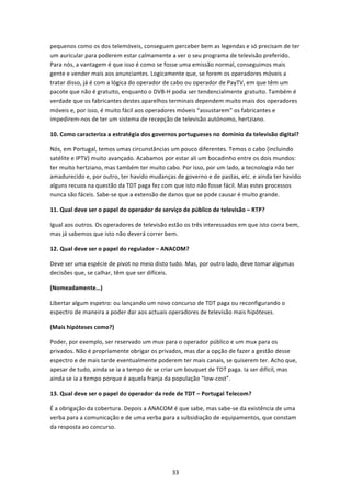 pequenos como os dos telemóveis, conseguem perceber bem as legendas e só precisam de ter 
um auricular para poderem estar calmamente a ver o seu programa de televisão preferido. 
Para nós, a vantagem é que isso é como se fosse uma emissão normal, conseguimos mais 
gente e vender mais aos anunciantes. Logicamente que, se forem os operadores móveis a 
tratar disso, já é com a lógica do operador de cabo ou operador de PayTV, em que têm um 
pacote que não é gratuito, enquanto o DVB‐H podia ser tendencialmente gratuito. Também é 
verdade que os fabricantes destes aparelhos terminais dependem muito mais dos operadores 
móveis e, por isso, é muito fácil aos operadores móveis “assustarem” os fabricantes e 
impedirem‐nos de ter um sistema de recepção de televisão autónomo, hertziano.  

10. Como caracteriza a estratégia dos governos portugueses no domínio da televisão digital? 

Nós, em Portugal, temos umas circunstâncias um pouco diferentes. Temos o cabo (incluindo 
satélite e IPTV) muito avançado. Acabamos por estar ali um bocadinho entre os dois mundos: 
ter muito hertziano, mas também ter muito cabo. Por isso, por um lado, a tecnologia não ter 
amadurecido e, por outro, ter havido mudanças de governo e de pastas, etc. e ainda ter havido 
alguns recuos na questão da TDT paga fez com que isto não fosse fácil. Mas estes processos 
nunca são fáceis. Sabe‐se que a extensão de danos que se pode causar é muito grande. 

11. Qual deve ser o papel do operador de serviço de público de televisão – RTP?  

Igual aos outros. Os operadores de televisão estão os três interessados em que isto corra bem, 
mas já sabemos que isto não deverá correr bem. 

12. Qual deve ser o papel do regulador – ANACOM? 

Deve ser uma espécie de pivot no meio disto tudo. Mas, por outro lado, deve tomar algumas 
decisões que, se calhar, têm que ser difíceis. 

(Nomeadamente…) 

Libertar algum espetro: ou lançando um novo concurso de TDT paga ou reconfigurando o 
espectro de maneira a poder dar aos actuais operadores de televisão mais hipóteses. 

(Mais hipóteses como?) 

Poder, por exemplo, ser reservado um mux para o operador público e um mux para os 
privados. Não é propriamente obrigar os privados, mas dar a opção de fazer a gestão desse 
espectro e de mais tarde eventualmente poderem ter mais canais, se quiserem ter. Acho que, 
apesar de tudo, ainda se ia a tempo de se criar um bouquet de TDT paga. Ia ser difícil, mas 
ainda se ia a tempo porque é aquela franja da população “low‐cost”.  

13. Qual deve ser o papel do operador da rede de TDT – Portugal Telecom? 

É a obrigação da cobertura. Depois a ANACOM é que sabe, mas sabe‐se da existência de uma 
verba para a comunicação e de uma verba para a subsidiação de equipamentos, que constam 
da resposta ao concurso. 

 



                                              33 
 