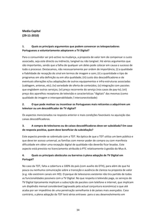  


Media Capital  
(29‐11‐2010) 
 

1.     Quais os principais argumentos que podem convencer os telespectadores 
Portugueses a voluntariamente adoptarem a TV Digital? 

Para o consumidor ser pró‐activo na mudança, a proposta de valor tem de compensar o custo 
associado, seja este directo ou indirecto, tangível ou não tangível. Há vários argumentos que 
são importantes, sendo que a falha de qualquer um deles pode colocar em causa o sucesso de 
todo o processo. Destacamos, não necessariamente por ordem de importância, (i) a qualidade 
e fiabilidade de recepção do sinal em termos de imagem e som; (ii) a quantidade e tipo de 
programas em alta definição ou em alta qualidade; (iii) custo dos descodificadores e de 
eventuais alterações e/ou adaptações de outros equipamentos e infra‐estruturas associadas 
(cablagem, antenas, etc); (iv) variedade de oferta de conteúdos; (v) integração com pacotes 
que englobem outros serviços; (vi) preço recorrente do serviço (nos casos de pay‐tv); (vii) 
preço dos aparelhos receptores de televisão e características “digitais” das mesmas (como 
qualidade de imagem e interoperabilidade / interconectividade) 

2.      O que pode motivar ou incentivar os Portugueses mais reticentes a adquirirem um 
televisor ou um descodificador de TV digital? 

Os aspectos mencionados na resposta anterior e mais condições favoráveis na aquisição das 
caixas descodificadoras. 

3.     A compra de televisores ou de caixas descodificadoras deve ser subsidiada? Em caso 
de resposta positiva, quem deve beneficiar da subsidiação? 

Este aspecto prende‐se sobretudo com a TDT. Na óptica de que a TDT utiliza um bem público e 
que deve ter acesso universal, as famílias com menor poder de compra ou com manifesta 
dificuldade em obter uma recepção digital de qualidade não deverão ficar lesadas. Este 
aspecto está previsto no licenciamento atribuído à PTC relativamente à gestão do Mux A. 

4.     Quais os principais obstáculos ou barreiras à plena adopção de TV Digital em 
Portugal? 

No caso da TDT, falta a cobertura a 100% do país (com auxílio do DTH), para além de que há 
pouca ou nenhuma comunicação sobre a transição e ausência de clareza na proposta de valor 
(e.g. não existirem canais em HD). O parque de televisores existente não tira partido de todas 
as funcionalidades possíveis com a TV Digital. No que respeita à televisão paga, os serviços de 
TV Digital tipicamente implicam a subscrição de pacotes com telefone e internet, que implicam 
um dispêndio mensal considerável (agravado pela actual conjuntura económica) o que até 
acaba por ser impeditivo de uma penetração semelhante à de países mais avançados. Caso 
contrário, a plena adopção da TDT terá sérios entraves  para o seu desenvolvimento em 




                                              34 
 