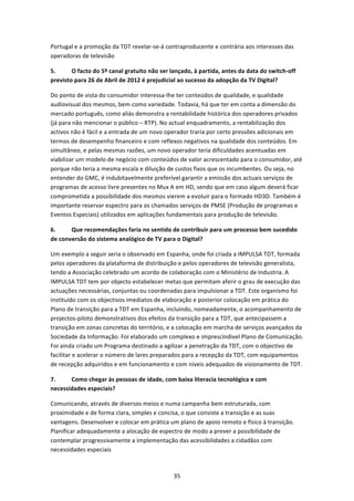 Portugal e a promoção da TDT revelar‐se‐á contraproducente e contrária aos interesses das 
operadoras de televisão 

5.      O facto do 5º canal gratuito não ser lançado, à partida, antes da data do switch‐off 
previsto para 26 de Abril de 2012 é prejudicial ao sucesso da adopção da TV Digital? 

Do ponto de vista do consumidor interessa‐lhe ter conteúdos de qualidade, e qualidade 
audiovisual dos mesmos, bem como variedade. Todavia, há que ter em conta a dimensão do 
mercado português, como aliás demonstra a rentabilidade histórica dos operadores privados 
(já para não mencionar o público – RTP). No actual enquadramento, a rentabilização dos 
activos não é fácil e a entrada de um novo operador traria por certo pressões adicionais em 
termos de desempenho financeiro e com reflexos negativos na qualidade dos conteúdos. Em 
simultâneo, e pelas mesmas razões, um novo operador teria dificuldades acentuadas em 
viabilizar um modelo de negócio com conteúdos de valor acrescentado para o consumidor, até 
porque não teria a mesma escala e diluição de custos fixos que os incumbentes. Ou seja, no 
entender do GMC, é indubitavelmente preferível garantir a emissão dos actuais serviços de 
programas de acesso livre presentes no Mux A em HD, sendo que em caso algum deverá ficar 
comprometida a possibilidade dos mesmos vierem a evoluir para o formado HD3D. Também é 
importante reservar espectro para os chamados serviços de PMSE (Produção de programas e 
Eventos Especiais) utilizados em aplicações fundamentais para produção de televisão. 

6.     Que recomendações faria no sentido de contribuir para um processo bem sucedido 
de conversão do sistema analógico de TV para o Digital? 

Um exemplo a seguir seria o observado em Espanha, onde foi criada a IMPULSA TDT, formada 
pelos operadores da plataforma de distribuição e pelos operadores de televisão generalista, 
tendo a Associação celebrado um acordo de colaboração com o Ministério de Industria. A 
IMPULSA TDT tem por objecto estabelecer metas que permitam aferir o grau de execução das 
actuações necessárias, conjuntas ou coordenadas para impulsionar a TDT. Este organismo foi 
instituído com os objectivos imediatos de elaboração e posterior colocação em prática do 
Plano de transição para a TDT em Espanha, incluindo, nomeadamente, o acompanhamento de 
projectos‐piloto demonstrativos dos efeitos da transição para a TDT, que antecipassem a 
transição em zonas concretas do território, e a colocação em marcha de serviços avançados da 
Sociedade da Informação. Foi elaborado um complexo e imprescíndivel Plano de Comunicação. 
Foi ainda criado um Programa destinado a agilizar a penetração da TDT, com o objectivo de 
facilitar e acelerar o número de lares preparados para a recepção da TDT, com equipamentos 
de recepção adquiridos e em funcionamento e com níveis adequados de visionamento de TDT. 

7.     Como chegar às pessoas de idade, com baixa literacia tecnológica e com 
necessidades especiais? 

Comunicando, através de diversos meios e numa campanha bem estruturada, com 
proximidade e de forma clara, simples e concisa, o que consiste a transição e as suas 
vantagens. Desenvolver e colocar em prática um plano de apoio remoto e físico à transição. 
Planificar adequadamente a alocação de espectro de modo a prever a possibilidade de 
contemplar progressivamente a implementação das acessibilidades a cidadãos com 
necessidades especiais 



                                              35 
 