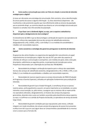 8.     Como avalia a comunicação que está a ser feita em relação à conversão da televisão 
analógica para o digital? 

A nosso ver não existe uma estratégia de comunicação. Pelo contrário, reina a desinformação. 
Os únicos pontos de acesso a alguma informação ‐ os sítios electrónicos disponíveis ‐ são 
insuficientes e são justamente aqueles que mais dificilmente estão ao alcance da população 
que se pretende atingir, ao contrário daquilo que deveria ser uma estratégia estruturada para 
impactar as camadas mais info‐excluídas da população. 

9.     O que fazer com o dividendo digital, ou seja, com o espectro radioeléctrico 
disponível após o desligamento do sinal analógico? 

O entendimento do GMC é que se deve privilegiar a atribuição de espectro aos operadores de 
TV para o reforço das capacidades técnicas dos serviços de radiodifusão existentes, 
designadamente a HD, a HD3D, o EPG, o som Dolby 5.1 e as medidas de acessibilidade a 
cidadãos com necessidades especiais. 

10.       Como caracteriza a estratégia dos governos portugueses no domínio da televisão 
digital? 

Os governos dos vários Estados e os organismos de regulação têm naturalmente um papel 
importantíssimo na transição para o digital. No caso da TDT, para além dos aspectos já 
referidos de reforçar a comunicação e acompanhar, com medidas de apoio, toda a execução 
do projecto, sublinhamos os seguintes pontos, na perspectiva de transição para outras 
frequências relacionadas com a libertação da sub‐faixa dos 790‐862MHz: 

•       Necessidade de privilegiar a atribuição de espectro para o reforço das capacidades 
técnicas dos serviços de radiodifusão existentes, designadamente a HD, o HD3D, o EPG, o som 
Dolby 5.1 e as medidas de acessibilidades a cidadãos com necessidades especiais; 

•       Necessidade de reservar espectro para os serviços denominados de PMSE (Produção 
de Programas e Eventos Especiais), utilizados em aplicações fundamentais para produção de 
televisão; 

•       Necessidade de garantir que o Estado Português, à semelhança do que se passou 
noutros países, venha igualmente a assumir, em parte importante ou na totalidade, os custos 
inerentes a essa transição, ou, pelo menos, a assegurar que os mesmos não se repercutirão 
nos operadores afectados, designadamente, os titulares dos serviços de programas 
generalistas, devendo estes custos ser também assumidos pelos beneficiários desse espectro, 
ou seja, e a confirmar‐se o sentido do Projecto de Decisão, os operadores do serviço da banda 
larga móvel; 

•       Necessidade de garantir condições para que seja possível, pelo menos, a difusão 
integral e em modo simultâneo, dos actuais serviços de programas de acesso livre presentes 
no Mux A em HD e que em caso algum deve ser comprometida a possibilidade de os mesmos 
virem a evoluir para o formato 3D; 




                                              36 
 