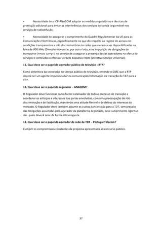 •       Necessidade de o ICP‐ANACOM adoptar as medidas regulatórias e técnicas de 
protecção adicional para evitar as interferências dos serviços de banda larga móvel nos 
serviços de radiodifusão; 

•       Necessidade de assegurar o cumprimento do Quadro Regulamentar da UE para as 
Comunicações Electrónicas, especificamente no que diz respeito ao regime de acesso em 
condições transparentes e não discriminatórias às redes que vierem a ser disponibilizadas na 
faixa de 800 MHz (Directiva Acesso) e, por outro lado, e na imposição de obrigações de 
transporte («must carry»)  no sentido de assegurar a presença destes operadores na oferta de 
serviços e conteúdos a efectuar através daquelas redes (Directiva Serviço Universal). 

11. Qual deve ser o papel do operador público de televisão ‐ RTP? 

Como detentora da concessão do serviço público de televisão, entende o GMC que a RTP 
deverá ser um agente impulsionador na comunicação/informação da transição da TAT para a 
TDT. 

12. Qual deve ser o papel do regulador – ANACOM? 

O Regulador deve funcionar como factor catalisador de todo o processo de transição e 
coordenar os esforços e interesses das partes envolvidas, com uma preocupação de não 
discriminação e de facilitação, mantendo uma atitude flexível e de defesa do interesse do 
mercado. O Regulador deve também assumir os custos da transição para a TDT, sem prejuízo 
das obrigações assumidas pelo operador da plataforma licenciado, pelo cumprimento rigoroso 
das  quais deverá zelar de forma intransigente. 

13. Qual deve ser o papel do operador de rede de TDT – Portugal Telecom? 

Cumprir os compromissos constantes da proposta apresentada ao concurso público. 


 




                                              37 
 