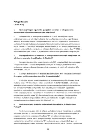  
 


Portugal Telecom 
(29‐11‐2010) 
 
1.     Quais os principais argumentos que podem convencer os telespectadores 
portugueses a voluntariamente adoptarem a TV digital? 

•        Acima de tudo, os portugueses que vêem os 4 canais actuais (5 nas regiões 
autónomas) através da televisão tradicional vão beneficiar de uma melhor experiência de 
televisão. A qualidade de som e imagem da emissão em TDT é superior à da actual emissão 
analógica, fruto sobretudo da natureza digital do sinal, mais imune ao ruído, eliminando por 
isso as “chuvas” e “fantasmas” na imagem. Adicionalmente, a TDT permite, dependendo do 
receptor, funcionalidades avançadas de utilização da televisão, como sejam o Guia TV (EPG), a 
Barra de Programação, a Pausa TV, a gravação da emissão ou o agendamento de gravações.  

2.      O que pode motivar ou incentivar os portugueses mais reticentes a adquirirem um 
televisor ou uma caixa descodificadora de TV digital? 

•       Para além dos benefícios proporcionados pela TDT, a inevitabilidade da mudança para 
TV Digital aconselha a criação atempada das condições de recepção, evitando assim os 
períodos de maior pressão quando se aproximarem as datas de switch off, cujo plano já foi 
definido pela ANACOM. 

3.     A compra de televisores ou de caixas descodificadoras deve ser subsidiada? Em caso 
de resposta positiva, quem deve beneficiar dessa subsidiação? 

•       A televisão tem um importante valor social na vida das populações. Uma vez que a 
mudança para a TDT é inevitável e estará concluída em 26 de Abril de 2012, a subsidiação 
poderá constituir uma discriminação positiva das camadas da população mais desfavorecida, 
tais como os reformados com pensões mais reduzidas, os cidadãos com capacidades 
económicas muito reduzidas e os utilizadores com necessidades especiais. Assim e, apenas, 
nestes casos está prevista a existência de  mecanismos de subsidiação que permitam minorar 
o impacto da transição para a TDT. De qualquer forma, o acesso a este tipo de subsídios 
deverá ser muito bem enquadrado e definido, de modo evitar situações indesejáveis e 
motivadoras de distorções no acesso dos cidadãos à TDT. 

4.     Quais os principais obstáculos ou barreiras à plena adopção de TV digital em 
Portugal? 

•       Neste momento, para além da falta de apelo decorrente da inexistência de conteúdos 
adicionais, quer seja 5º canal inicialmente programado, quer seja a não existência de HD, o 
preço do equipamento para descodificação da TDT tem sido um entrave ao seu 
desenvolvimento, pois se, até há bem pouco tempo, não existiam sequer no mercado 
equipamentos compatíveis com a norma TDT portuguesa, quer em quantidade quer em 
acessibilidade de preço, neste momento, e apesar de uma maior oferta, continua a verificar‐se 


                                              38 
 