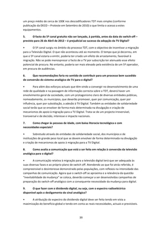 um preço médio de cerca de 100€ nos descodificadores TDT mais simples (conforme 
publicação da DECO – Proteste em Setembro de 2010) o que limita o acesso a estes 
equipamentos. 

5.      O facto do 5º canal gratuito não ser lançado, à partida, antes da data do switch‐off – 
previsto para 26 de Abril de 2012 – é prejudicial ao sucesso da adopção da TV Digital? 

•       O 5º canal surgiu no âmbito do processo TDT, com o objectivo de incentivar a migração 
para a Televisão Digital. O que não aconteceu até ao momento. O tempo que já decorreu, em 
que o 5º canal estaria a emitir, poderia ter criado um efeito de arrastamento, favorável à 
migração. Não se pode menosprezar o facto de a TV por subscrição ter atenuado esse efeito 
potencial de procura. No entanto, poderia ser mais elevado pela existência de um 5º operador, 
em procura de audiências. 

6.     Que recomendações faria no sentido de contribuir para um processo bem sucedido 
de conversão do sistema analógico de TV para o digital? 

•        Para além dos esforços actuais que têm vindo a convergir no desenvolvimento de uma 
rede de qualidade e na passagem de informação correcta sobre a TDT, deverá haver um 
envolvimento geral da sociedade, com um protagonismo claro de diversas entidades públicas, 
nomeadamente, os municípios, que deverão promover, quer por comunicação, quer por 
influência, quer por subsidiação, a adesão à TV Digital. Também as entidades de solidariedade 
social terão que se envolver de forma mais determinada na divulgação e criação de 
mecanismos de apoio à migração para a TV Digital. Trata‐se de um projecto irreversível, 
transversal e de decisão, interesse e impacte nacionais. 

7.     Como chegar às pessoas de idade, com baixa literacia tecnológica e com 
necessidades especiais? 

•        Sobretudo através de entidades de solidariedade social, dos municípios e de 
instituições de grande peso local que se devem envolver de forma determinada na divulgação 
e criação de mecanismos de apoio à migração para a TV Digital. 

8.     Como avalia a comunicação que está a ser feita em relação à conversão da televisão 
analógica para o digital? 

•       A comunicação relativa à migração para a televisão digital terá que ser adequada às 
suas diversas fases e ao próprio plano de switch off. Atendendo ao que foi atrás referido, é 
compreensível o desinteresse demonstrado pelas populações, com reflexos na intensidade das 
campanhas de comunicação. Agora que o switch‐off se aproxima e a relevância da questão 
“inevitabilidade de mudança” se coloca, deverão começar a ser desenvolvidas campanhas de 
preparação do switch‐off analógico com a consequente necessidade da mudança para digital. 

9.     O que fazer com o dividendo digital, ou seja, com o espectro radioeléctrico 
disponível após o desligamento do sinal analógico? 

•      A atribuição do espectro do dividendo digital deve ser feita tendo em vista a 
maximização do benefício global e tendo em conta as reais necessidades, actuais e previsíveis. 



                                              39 
 