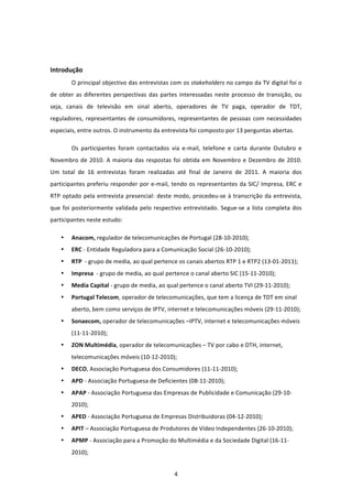  


Introdução 
        O principal objectivo das entrevistas com os stakeholders no campo da TV digital foi o 
de  obter  as  diferentes  perspectivas  das  partes  interessadas  neste  processo  de  transição,  ou 
seja,  canais  de  televisão  em  sinal  aberto,  operadores  de  TV  paga,  operador  de  TDT, 
reguladores,  representantes  de  consumidores,  representantes  de  pessoas  com  necessidades 
especiais, entre outros. O instrumento da entrevista foi composto por 13 perguntas abertas. 

        Os  participantes  foram  contactados  via  e‐mail,  telefone  e  carta  durante  Outubro  e 
Novembro  de  2010.  A  maioria  das  respostas  foi  obtida  em  Novembro  e  Dezembro  de  2010. 
Um  total  de  16  entrevistas  foram  realizadas  até  final  de  Janeiro  de  2011.  A  maioria  dos 
participantes  preferiu  responder  por  e‐mail,  tendo  os  representantes  da  SIC/  Impresa,  ERC  e 
RTP  optado  pela  entrevista  presencial:  deste  modo,  procedeu‐se  à  transcrição  da  entrevista, 
que  foi  posteriormente  validada  pelo  respectivo  entrevistado.  Segue‐se  a  lista  completa  dos 
participantes neste estudo:  

    •   Anacom, regulador de telecomunicações de Portugal (28‐10‐2010); 
    •   ERC ‐ Entidade Reguladora para a Comunicação Social (26‐10‐2010); 
    •   RTP  ‐ grupo de media, ao qual pertence os canais abertos RTP 1 e RTP2 (13‐01‐2011); 
    •   Impresa  ‐ grupo de media, ao qual pertence o canal aberto SIC (15‐11‐2010); 
    •   Media Capital ‐ grupo de media, ao qual pertence o canal aberto TVI (29‐11‐2010);  
    •   Portugal Telecom, operador de telecomunicações, que tem a licença de TDT em sinal 
        aberto, bem como serviços de IPTV, internet e telecomunicações móveis (29‐11‐2010); 
    •   Sonaecom, operador de telecomunicações –IPTV, internet e telecomunicações móveis 
        (11‐11‐2010); 
    •   ZON Multimédia, operador de telecomunicações – TV por cabo e DTH, internet, 
        telecomunicações móveis (10‐12‐2010); 
    •   DECO, Associação Portuguesa dos Consumidores (11‐11‐2010); 
    •   APD ‐ Associação Portuguesa de Deficientes (08‐11‐2010); 
    •   APAP ‐ Associação Portuguesa das Empresas de Publicidade e Comunicação (29‐10‐
        2010); 
    •   APED ‐ Associação Portuguesa de Empresas Distribuidoras (04‐12‐2010); 
    •   APIT – Associação Portuguesa de Produtores de Vídeo Independentes (26‐10‐2010); 
    •   APMP ‐ Associação para a Promoção do Multimédia e da Sociedade Digital (16‐11‐
        2010); 


                                                   4 
 