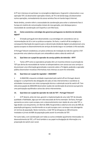 A PT tem interesse em participar na convergência digital para: (i) garantir e desenvolver a sua 
operação TDT; (ii) desenvolver operações móveis, de TV e de banda larga; (iii) desenvolver 
outras operações, nomeadamente de acesso wireless fixo em banda larga à Internet.  

Neste âmbito, convém referir a necessidade de coordenação para evitar o isolamento face à 
Europa em matéria de comunicações móveis de nova geração, com destaque para a 
necessidade de coordenação com Espanha e com Marrocos. 

10.      Como caracteriza a estratégia dos governos portugueses no domínio da televisão 
digital? 

•       O Estado português tem desenvolvido a sua estratégia em consonância com as 
recomendações da UE e com as práticas europeias. De facto, o switch off do analógico e a 
consequente libertação de espectro para o denominado dividendo digital consubstanciam uma 
aposta europeia no desenvolvimento de serviços de banda larga e no combate à info‐exclusão.  

A Portugal Telecom estabeleceu um plano ambicioso de instalação da rede de suporte à TDT 
que permite uma cobertura do país com antecedência sobre a data do switch‐off. 

11.     Qual deve ser o papel do operador do serviço público de televisão – RTP? 

•       Tanto a RTP como os operadores privados têm um incentivo directo na promoção da 
TDT que deriva da necessidade de manter os telespectadores com acesso aos seus serviços e 
de promover uma informação generalizada e coerente sobre a TV digital, podendo o operador 
público desenvolver iniciativas informativas mais intensas se assim for entendido.  

12.     Qual deve ser o papel do regulador – ANACOM? 

•       A ANACOM, enquanto entidade responsável pelo switch off em Portugal, deverá 
assegurar o cumprimento das obrigações de cada um dos intervenientes e coordenar as 
actividades transversais com vista à preparação técnica e sobretudo social do switch off. Tem 
sido preocupação da ANACOM desenvolver acções de coordenação do processo que garanta 
uma participação equilibrada e activa dos vários intervenientes. 

13.     Qual deve ser o papel do operador de rede de TDT – Portugal Telecom? 

•       A PT deverá, antes de mais, garantir a implementação de uma rede TDT de elevada 
qualidade e fiabilidade, algo que tem sido executado de forma exemplar. De facto, Portugal 
apresenta‐se como o país europeu com o desenvolvimento mais rápido de uma rede TDT, e 
logo desde o seu lançamento, em Abril de 2009, foi garantida a cobertura de cerca de 40% da 
população portuguesa, transformando‐se no país europeu com o arranque mais abrangente 
em termos de população. Neste momento, a rede TDT já ultrapassa os 100 emissores 
instalados e já mais de 80% da população pode assistir às emissões da TDT. 

Por outro lado, e em coordenação com todas as outras entidades igualmente interessadas no 
desenvolvimento da TDT, a PT terá também o seu papel na divulgação da informação e na 
preparação do switch‐over social. 




                                               40 
 