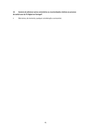 14.     Gostaria de adicionar outros comentários ou recomendações relativos ao processo 
de switch‐over da TV Digital em Portugal? 

•      Não temos, de momento, qualquer consideração a acrescentar.  
 
 




                                           41 
 