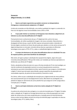  


Sonaecom  
(Miguel Almeida, 11‐11‐2010) 
 

1.     Quais os principais argumentos que podem convencer os telespectadores 
Portugueses a voluntariamente adoptarem a TV digital? 

A oferta de conteúdos em Alta Definição, uma melhor qualidade de imagem e a extensão à tv 
free to air de algumas novas funcionalidades como o EPG e o PVR. 

2.      O que pode motivar ou incentivar os Portugueses mais reticentes a adquirirem um 
televisor ou uma caixa descodificadora de TV digital?  

Precisamente terem conhecimento de que a TV digital permite usufruir de novas 
funcionalidades, de melhor qualidade de imagem e de novos conteúdos. Naturalmente a 
divulgação do facto de que, a partir de 2012, apenas será possível aceder a televisão em 
formato digital, constituirá um factor de persuasão para adesão a um dos vários serviços de TV 
digital já disponíveis no mercado, incluindo ofertas diversas suportadas em diferentes 
tecnologias como sejam o FTTH, IP TV, o cabo e a radiodifusão digital terrestre. 

3.     A compra de televisores ou de caixas descodificadoras deve ser subsidiada? Em caso 
de resposta positiva, quem deve beneficiar da subsidiação? 

Não existiu até agora qualquer subsidiação dos equipamentos digitais, alguns dos quais 
incluindo já descodificadores TDD que têm vindo a ser instalados por diversos operadores no 
âmbito das suas ofertas de TV digital.  

Porém, atendendo ao facto de estar em causa o fim das emissões de TV em sinal analógico, ao 
nível de rendimento da população nacional e ao actual enquadramento económico, 
antecipamos que exista necessidade de atribuir apoio financeiro que assegure a transição para 
o digital. É natural que este apoio seja atribuído a grupos específicos da população com 
necessidades especiais, do ponto de vista económico, financeiro e social, 

Por último, refere‐se que a subsidiação da transição para o digital através de meios públicos 
terá necessariamente que ser tecnologicamente neutra, Não deverá ser privilegiada uma 
plataforma digital em detrimento de outras plataformas que asseguram (e têm assegurado) a 
transição para a TV digital. 

4.     Quais os principais obstáculos ou barreiras à plena adopção de TV digital em 
Portugal?  

A ausência de conhecimento das vantagens e os custos da transição para a TV digital. Os dados 
sobre a adopção de TV digital em Portugal demonstram que a faixa da população com maior 
poder de compra e/ou com maior propensão para a inovação possui já maioritariamente 
acesso a estes serviços digitais através de serviços de televisão paga e suportados em diversas 
tecnologias (cabo, IP TV, satélite, fibra). 


                                              42 
 