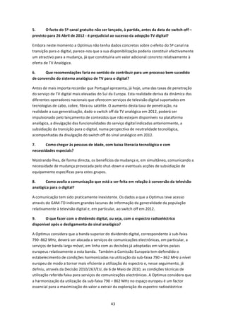 5.      O facto do 5º canal gratuito não ser lançado, à partida, antes da data do switch‐off – 
previsto para 26 Abril de 2012 ‐ é prejudicial ao sucesso da adopção TV digital?  

Embora neste momento a Optimus não tenha dados concretos sobre o efeito do 5º canal na 
transição para o digital, parece‐nos que a sua disponibilização poderia constituir efectivamente 
um atractivo para a mudança, já que constituiria um valor adicional concreto relativamente à 
oferta de TV Analógica.  

6.     Que recomendações faria no sentido de contribuir para um processo bem sucedido 
de conversão do sistema analógico de TV para o digital?  

Antes de mais importa recordar que Portugal apresenta, já hoje, uma das taxas de penetração 
do serviço de TV digital mais elevadas do Sul da Europa. Esta realidade deriva da dinâmica dos 
diferentes operadores nacionais que oferecem serviços de televisão digital suportados em 
tecnologias de cabo, cobre, fibra ou satélite. O aumento desta taxa de penetração, na 
realidade a sua generalização, dado o switch off da TV analógica em 2012, poderá ser 
impulsionado pelo lançamento de conteúdos que não estejam disponíveis na plataforma 
analógica, a divulgação das funcionalidades do serviço digital indicadas anteriormente, a 
subsidiação da transição para o digital, numa perspectiva de neutralidade tecnológica, 
acompanhadas da divulgação do switch off do sinal analógico em 2012.  

7.     Como chegar às pessoas de idade, com baixa literacia tecnológica e com 
necessidades especiais? 

Mostrando‐lhes, de forma directa, os benefícios da mudança e, em simultâneo, comunicando a 
necessidade de mudança provocada pelo shut‐down e eventuais acções de subsidiação de 
equipamento específicas para estes grupos.  

8.     Como avalia a comunicação que está a ser feita em relação à conversão da televisão 
analógica para o digital? 

A comunicação tem sido praticamente inexistente. Os dados a que a Optimus teve acesso 
através do GAM‐TD indicam grandes lacunas de informação da generalidade da população 
relativamente à televisão digital e, em particular, ao switch off em 2012.  

9.     O que fazer com o dividendo digital, ou seja, com o espectro radioeléctrico 
disponível após o desligamento do sinal analógico?  

A Optimus considera que a banda superior do dividendo digital, correspondente à sub‐faixa 
790 ‐862 MHz, deverá ser alocada a serviços de comunicações electrónicas, em particular, a 
serviços de banda larga móvel, em linha com as decisões já adoptadas em vários países 
europeus relativamente a esta banda.  Também a Comissão Europeia tem defendido o 
estabelecimento de condições harmonizadas na utilização da sub‐faixa 790 – 862 MHz a nível 
europeu de modo a tornar mais eficiente a utilização do espectro e, nesse seguimento, já 
definiu, através da Decisão 2010/267/EU, de 6 de Maio de 2010, as condições técnicas de 
utilização referida faixa para serviços de comunicações electrónicas. A Optimus considera que 
a harmonização da utilização da sub‐faixa 790 – 862 MHz no espaço europeu é um factor 
essencial para a maximização do valor a extrair da exploração do espectro radioeléctrico 



                                               43 
 