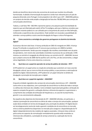 devido aos benefícios decorrentes das economias de escala que resultam da utilização 
harmonizada. A adesão à harmonização do espectro é ainda mais relevante para um país de 
pequena dimensão como Portugal. A este propósito é de referir que o ICP – ANACOM publicou 
um projecto de decisão onde propõe a designação da faixa dos 790‐862 MHz para serviços de 
comunicações electrónicas. 

Todavia, a sub‐faixa 790 – 862 MHz representa apenas uma pequena parte da totalidade do 
espectro que será libertado pelo switch off da TV analógica, pelo que a Optimus considera que 
o espectro restante poderá vir a ser utilizado para o lançamento de canais em Alta Definição, 
melhorando a experiência dos consumidores. Pode também ser encarada a possibilidade de 
estender o serviço público a outro canal de divulgação da língua e cultura Portuguesas. 

10.      Como caracteriza a estratégia dos governos portugueses no domínio da televisão 
digital? 

O processo não tem sido linear. A licença atribuída em 2001 foi revogada em 2003. A licença 
de pay TV atribuída na sequência do 2º concurso que aconteceu em 2008 foi também 
revogada recentemente. Sendo que esta revogação não recolheu unanimidade nem da parte 
do operadores, nem mesmo das autoridades envolvidas no processo da sua atribuição. A ERC 
mostrou‐se contrária à revogação da referida licença, ao contrário do ICP – ANACOM. Acresce 
que o próprio concurso de 2008 não foi pacífico com a Air Plus, um dos concorrentes, a alegar 
várias ilegalidades à forma como decorreu o concurso. 

11.     Qual deve ser o papel do operador de serviço de público de televisão – RTP? 

A RTP poderá ter um papel activo na criação de conteúdos que sustentem um novo canal de 
divulgação cultural, que se insira na linha do serviço público, e que promova a valorização da 
plataforma digital. Adicionalmente, a RTP poderá ter um papel relevante no âmbito da  
divulgação e promoção da transição para o digital. 

12.     Qual deve ser o papel do regulador – ANACOM? 

Enquanto entidade reguladora dos serviços de comunicações electrónicas o ICP – ANACOM 
conta entre os seus objectivos, com a promoção da concorrência na oferta de redes e serviços 
e a defesa dos interesses dos cidadãos. Como entidade responsável pela gestão e atribuição de 
espectro compete‐lhe garantir a utilização efectiva e eficiente do espectro e supervisionar o 
cumprimento das condições de atribuição de frequências e, no caso de incumprimento, 
garantir o seu sancionamento adequado.   

Na sequência dos objectivos da intervenção do ICP – ANACOM referidos, em particular, o 
relativo à promoção da concorrência na oferta de redes e serviços de comunicações, qualquer 
acção desta entidade em termos de divulgação e/ou promoção da adesão à TV digital deverá 
ser tecnologicamente neutra de modo a garantir condições de sã concorrência no mercado 
entre as diversa plataformas disponíveis no mercado para assegurar a disponibilização da TV 
digital independentemente dos modelos de negócio associados. A Anacom deve ainda ser 
parte activa em aspectos de normalização nomeadamente quando estão envolvidos os 
interesses dos utilizadores, a prestação do serviço universal ou a aplicação das leis da 
concorrência. 


                                               44 
 
