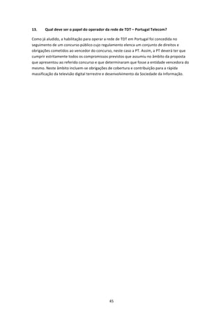 13.    Qual deve ser o papel do operador da rede de TDT – Portugal Telecom? 

Como já aludido, a habilitação para operar a rede de TDT em Portugal foi concedida no 
seguimento de um concurso público cujo regulamento elenca um conjunto de direitos e 
obrigações cometidos ao vencedor do concurso, neste caso a PT. Assim, a PT deverá ter que 
cumprir estritamente todos os compromissos previstos que assumiu no âmbito da proposta 
que apresentou ao referido concurso e que determinaram que fosse a entidade vencedora do 
mesmo. Neste âmbito incluem‐se obrigações de cobertura e contribuição para a rápida 
massificação da televisão digital terrestre e desenvolvimento da Sociedade da Informação.  

 
 

 




                                            45 
 