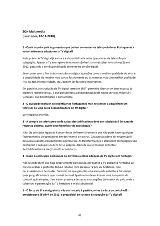  


ZON Multimédia  
(Luís Lopes, 10‐12‐2010) 
 

1 ‐ Quais os principais argumentos que podem convencer os telespectadores Portugueses a 
voluntariamente adoptarem a TV digital? 

Nota prévia: A TV digital já existe e é disponibilizada pelos operadores de televisão por 
subscrição. Apenas a TV em regime de transmissão hertziana vai sofrer uma alteração em 
2012, passando a ser disponibilizada somente na versão digital. 

Sem contar com o fim da transmissão analógica, questões como a melhor qualidade do sinal e 
a possibilidade de receber mais canais futuramente ou os mesmos mas com melhor qualidade 
(HD ou 3D), interactividade, etc., podem ser factores importantes.  

Em paralelo, a introdução da TV digital terrestre (TDT) permitirá libertar um bem escasso (o 
espectro radioeléctrico), o que possibilitará a disponibilização de novos serviços móveis (4 
Geração), que beneficiarão o consumidor. 

2 ‐ O que pode motivar ou incentivar os Portugueses mais reticentes a adquirirem um 
televisor ou uma caixa descodificadora de TV digital? 

Ver resposta anterior. 

3 ‐ A compra de televisores ou de caixas descodificadoras deve ser subsidiada? Em caso de 
resposta positiva, quem deve beneficiar da subsidiação? 

Não. Os princípios legais da Concorrência definem claramente que não pode haver qualquer 
favorecimento de operadores em detrimento de outros. Cada pessoa deve ser responsável 
pela aquisição dos equipamentos necessários. As transformações e alterações tecnológicas vão 
ocorrendo e cada pessoa tem de se adaptar. Além de que é possível encontrar 
descodificadores a preços muito económicos.  

4 ‐ Quais os principais obstáculos ou barreiras à plena adopção de TV digital em Portugal? 

Não se pode dizer que haja propriamente obstáculos, porquanto a TV analógica hertziana vai 
mesmo acabar e portanto, todo o cidadão com acesso à TV por via hertziana, terá 
necessariamente de mudar. Contudo, há que garantir uma adequada cobertura do serviço, 
quer geograficamente quer a nível de sinal. Igualmente deverá haver uma campanha de 
comunicação simples, clara e com presença destacada nas regiões do interior do país, onde a 
cobertura e penetração da TV hertziana é mais substancial. 

5 ‐ O facto do 5º canal gratuito não ser lançado à partida, antes da data do switch‐off ‐ 
previsto para 26 Abril de 2012‐ é prejudicial ao sucesso da adopção da TV digital? 




                                               46 
 