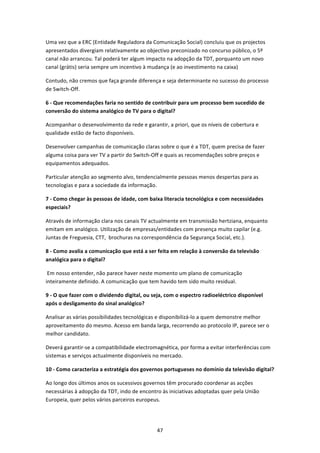 Uma vez que a ERC (Entidade Reguladora da Comunicação Social) concluiu que os projectos 
apresentados divergiam relativamente ao objectivo preconizado no concurso público, o 5º 
canal não arrancou. Tal poderá ter algum impacto na adopção da TDT, porquanto um novo 
canal (grátis) seria sempre um incentivo à mudança (e ao investimento na caixa) 

Contudo, não cremos que faça grande diferença e seja determinante no sucesso do processo 
de Switch‐Off. 

6 ‐ Que recomendações faria no sentido de contribuir para um processo bem sucedido de 
conversão do sistema analógico de TV para o digital? 

Acompanhar o desenvolvimento da rede e garantir, a priori, que os níveis de cobertura e 
qualidade estão de facto disponíveis. 

Desenvolver campanhas de comunicação claras sobre o que é a TDT, quem precisa de fazer 
alguma coisa para ver TV a partir do Switch‐Off e quais as recomendações sobre preços e 
equipamentos adequados. 

Particular atenção ao segmento alvo, tendencialmente pessoas menos despertas para as 
tecnologias e para a sociedade da informação. 

7 ‐ Como chegar às pessoas de idade, com baixa literacia tecnológica e com necessidades 
especiais? 

Através de informação clara nos canais TV actualmente em transmissão hertziana, enquanto 
emitam em analógico. Utilização de empresas/entidades com presença muito capilar (e.g. 
Juntas de Freguesia, CTT,  brochuras na correspondência da Segurança Social, etc.).  

8 ‐ Como avalia a comunicação que está a ser feita em relação à conversão da televisão 
analógica para o digital? 

 Em nosso entender, não parece haver neste momento um plano de comunicação 
inteiramente definido. A comunicação que tem havido tem sido muito residual. 

9 ‐ O que fazer com o dividendo digital, ou seja, com o espectro radioeléctrico disponível 
após o desligamento do sinal analógico? 

Analisar as várias possibilidades tecnológicas e disponibilizá‐lo a quem demonstre melhor 
aproveitamento do mesmo. Acesso em banda larga, recorrendo ao protocolo IP, parece ser o 
melhor candidato. 

Deverá garantir‐se a compatibilidade electromagnética, por forma a evitar interferências com 
sistemas e serviços actualmente disponíveis no mercado. 

10 ‐ Como caracteriza a estratégia dos governos portugueses no domínio da televisão digital? 

Ao longo dos últimos anos os sucessivos governos têm procurado coordenar as acções 
necessárias à adopção da TDT, indo de encontro às iniciativas adoptadas quer pela União 
Europeia, quer pelos vários parceiros europeus.  




                                              47 
 