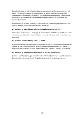 Contudo, talvez tivesse sido útil a adopção de uma solução via satélite, já que existiriam pelo 
menos 2 fornecedores capazes de disponibilizar o serviço em todo o território nacional, 
provavelmente com menores custos para o país (em termos de investimento em tecnologia 
importada) e até com menores custos de transporte para os canais TV actualmente em 
transmissão hertziana. 

A disponibilização de novos canais de TV transmissão hertziana livre ou pagos mediante um 
produto de televisão por subscrição está ainda por decidir. 

11 ‐ Qual deve ser o papel do operador de serviço público de televisão ‐ RTP? 

É o canal por excelência para a divulgação da informação sobre a TDT, mas acreditamos que os 
restantes canais podem dar um contributo extremamente relevante, tendo em conta as suas 
audiências. 

12 ‐ Qual deve ser o papel do regulador ‐ ANACOM? 

Acompanhar as obrigações de cobertura e qualidade da rede TDT, garantir a melhor gestão das 
frequências que irão ficar disponíveis, assessorar na divulgação de informação e prestar o 
aconselhamento necessário às várias Entidades enquanto decorrer o processo de Switch‐Off. 

13 ‐ Qual deve ser o papel do operador da rede de TDT ‐ Portugal Telecom? 

Garantir a qualidade do serviço, nomeadamente em termos de cobertura e qualidade de sinal. 
Cumprir igualmente com as demais obrigações decorrentes do concurso que ganhou. 

 




                                               48 
 
