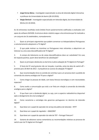 •   Jorge Ferraz Abreu ‐ investigador especializado na área de televisão digital interactiva 
           e professor da Universidade de Aveiro (28‐10‐2010); 
       •   Sérgio Denicoli ‐ investigador especializado em televisão digital, da Universidade do 
           Minho (15‐10‐2010). 


As 16 entrevistas recolhidas neste âmbito foram posteriormente codificadas e analisadas com 
apoio do software NVIVO8. A estrutura deste relatório segue a da entrevista que foi realizada a 
um conjunto de 16 stakeholders, nomeadamente: 

1.      Quais os principais argumentos que podem convencer os telespectadores Portugueses 
a voluntariamente adoptarem a TV digital? 

2.      O  que  pode  motivar  ou  incentivar  os  Portugueses  mais  reticentes  a  adquirirem  um 
televisor ou uma caixa descodificadora de TV digital?  

3.     A  compra  de  televisores  ou  de  caixas  descodificadoras  deve  ser  subsidiada?  Em  caso 
de resposta positiva, quem deve beneficiar da subsidiação? 

4.         Quais os principais obstáculos ou barreiras à plena adopção de TV digital em Portugal?  

5.      O facto do 5º canal gratuito não ser lançado, à partida, antes da data do switch‐off – 
previsto para 26 Abril de 2012 ‐ é prejudicial ao sucesso da adopção TV digital?  

6.     Que recomendações faria no sentido de contribuir para um processo bem sucedido de 
conversão do sistema analógico de TV para o digital?  

7.      Como chegar às pessoas de idade, com baixa literacia tecnológica e com necessidades 
especiais? 

8.      Como  avalia  a  comunicação  que está a ser feita em relação à conversão da televisão 
analógica para o digital? 

9.      O que fazer com o dividendo digital, ou seja, com o espectro radioeléctrico disponível 
após o desligamento do sinal analógico?  

10.       Como  caracteriza  a  estratégia  dos  governos  portugueses  no  domínio  da  televisão 
digital? 

11.        Qual deve ser o papel do operador de serviço de público de televisão – RTP? 

12.        Qual deve ser o papel do regulador – ANACOM? 

13.        Qual deve ser o papel do operador da rede de TDT – Portugal Telecom? 

14.     Gostaria de adicionar outros comentários ou recomendações relativos ao processo de 
switch‐over da TV digital em Portugal? 




                                                   5 
 