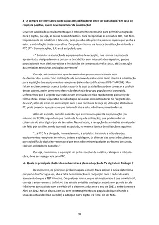 3 ‐ A compra de televisores ou de caixas descodificadoras deve ser subsidiada? Em caso de 
resposta positiva, quem deve beneficiar da subsidiação? 

Deve ser subsidiado o equipamento que é estritamente necessário para permitir a migração 
para o digital, ou seja, as caixas descodificadoras. Para recepcionar as emissões TDT, não têm, 
forçosamente de substituir o televisor, pelo que não está prevista, nem se espera que venha a 
estar, a subsidiação destes aparelhos. De qualquer forma, na licença de utilização atribuída a 
PTC (PT ‐ Comunicações, S.A) está estipulado que:  

                ‐ " Subsidiar a aquisição de equipamentos de recepção, nos termos da proposta 
apresentada, designadamente por parte de cidadãos com necessidades especiais, grupos 
populacionais mais desfavorecidos e instituições de comprovada valia social, até à cessação 
das emissões televisivas analógicas terrestres"  

                Ou seja, está estipulado, que determinados grupos populacionais mais 
desfavorecidos, assim como instituições de comprovada valia social terão direito à subsidiação 
para aquisição dos equipamentos receptores (caixas descodificadoras DVB‐T MPEG4). Mas 
faltam esclarecimentos acerca da data a partir da qual os cidadãos podem começar a usufruir 
destes apoios, assim como uma descrição detalhada do grupo populacional abrangido. 
Defendemos que é urgente que estas sejam efectuadas o mais rapidamente possível e de 
forma eficaz. Deixar a questão da subsidiação das caixas descodificadoras no "segredo dos 
deuses", além de estar em contradição com o que consta na licença de utilização atribuída à 
PT, pode provocar que pessoas que teriam direito a esta, não tirem proveito destas.  

                Além do exposto, convêm salientar que existirá uma parcela da população (no 
máximo de 12,8%, segundo o que consta da licença de utilização), que poderá não ter 
cobertura do sinal digital por via terrestre. Nesses locais, a recepção das emissões só vai poder 
ser feita por satélite, sendo que está estipulado, na mesma licença de utilização o seguinte: 

                "…a PTC fica obrigada, nomeadamente, a subsidiar, incluindo a mão‐de‐obra, 
equipamentos receptores terminais, antena e cablagem, os clientes das zonas não cobertas 
por radiodifusão digital terrestre para que estes não tenham qualquer acréscimo de custos, 
face aos utilizadores daquelas."  

                Ou seja, no mínimo, a aquisição do prato receptor de satélite, cablagem e mão‐de‐
obra, deve ser assegurada pela PTC. 

 4 ‐ Quais os principais obstáculos ou barreiras à plena adopção de TV digital em Portugal ? 

                De momento, os principais problemas para a muito fraca adesão à nova plataforma 
por parte dos Portugueses, são a falta de informação em conjunção com o reduzido valor 
acrescentado que a TDT introduz. De qualquer forma, o que está estipulado é que o switch‐off, 
ou seja o encerramento definitivo das actuais emissões analógicas suceda em grande escala 
(vão haver zonas piloto com o switch‐off a decorrer já durante o ano de 2011), entre Janeiro e 
Abril de 2012. Nesse altura, com ou sem constrangimentos na população (que olhando a 
situação actual deverão suceder) a adopção da TV digital irá (terá) de ser feita. 




                                                 50 
 