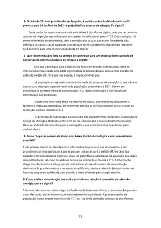  5‐ O facto do 5º canal gratuito não ser lançado, à partida, antes da data do switch‐off ‐ 
previsto para 26 de Abril de 2012 ‐ é prejudicial ao sucesso da adopção TV digital?   

         Seria um factor que traria uma mais valia óbvia à plataforma digital, pelo que certamente 
ajudava na migração espontânea por uma parte de utilizadores para a TDT. Outra solução, tal 
como foi referido anteriormente, seria a emissão dos actuais canais em formato de alta‐
definição (720p ou 1080i). Qualquer aspecto que torne a plataforma digital mais "atraente" 
será benéfico para uma melhor adopção da TV digital. 

 6‐ Que recomendações faria no sentido de contribuir para um processo bem sucedido de 
conversão do sistema analógico de TV para o digital?   

                Para que a transição para o digital seja feita sem grandes sobressaltos, torna‐se 
imprescindível que exista uma parte significativa da população que adira à nova plataforma 
antes do switch‐off. Para que isso suceda, é imprescindível que: 

                ‐ A população esteja devidamente informada do processo de transição (o que não é o 
caso actual, visto que a grande maioria da população desconhece a TDT). Devem ser 
envolvidos os diversos meios de comunicação (TV, rádio, informação a nível local com 
contribuição das autarquias). 

                ‐ Exista uma mais‐valia óbvia na plataforma digital, que motive os utilizadores a 
fazerem a migração espontânea. De momento, tal não se verifica (mesmos canais e nível de 
resolução, ainda o formato 4:3…) 

                ‐ O processo de subsidiação da aquisição dos equipamentos receptores, estipulado na 
licença de utilização atribuída à PTC, têm de ser comunicado o mais rapidamente possível. 
Deve ser indicado claramente quem é abrangido e que procedimentos deve tomar para 
usufruir deste. 

 7‐ Como chegar às pessoas de idade, com baixa literária tecnológica e com necessidades 
especiais?   

Estas pessoas devem ser devidamente informadas do processo que se aproxima, e dos 
procedimentos necessários para que se possam preparar para o switch‐off. No caso dos 
cidadãos com necessidades especiais, deve ser garantida a subsidiação na aquisição das caixas 
descodificadoras, tal como previsto na licença de utilização atribuída à PTC. A informação 
chega mais facilmente a este grupo de utilizadores através dos meios de comunicação 
destinados às grandes massas e de acesso simplificado, sendo a televisão (em particular nos 
horários de grande audiência), sem duvida, o meio eficiente para atingir este fim. 

8‐ Como avalia a comunicação que está a ser feita em relação à conversão da televisão 
analógica para o digital?   

Tal como referimos no nosso artigo, na ProTeste de Setembro ultimo, a comunicação que está 
a ser efectuada, até ao momento, é manifestamente insuficiente. A grande maioria da 
população, nunca sequer ouviu falar de TDT, ou faz ainda confusão com outras plataformas 




                                                 51 
 