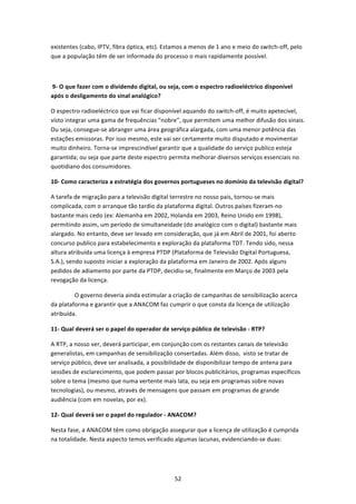 existentes (cabo, IPTV, fibra óptica, etc). Estamos a menos de 1 ano e meio do switch‐off, pelo 
que a população têm de ser informada do processo o mais rapidamente possível. 

  

 9‐ O que fazer com o dividendo digital, ou seja, com o espectro radioeléctrico disponível 
após o desligamento do sinal analógico?   

O espectro radioeléctrico que vai ficar disponível aquando do switch‐off, é muito apetecível, 
visto integrar uma gama de frequências "nobre", que permitem uma melhor difusão dos sinais. 
Ou seja, consegue‐se abranger uma área geográfica alargada, com uma menor potência das 
estações emissoras. Por isso mesmo, este vai ser certamente muito disputado e movimentar 
muito dinheiro. Torna‐se imprescindível garantir que a qualidade do serviço publico esteja 
garantida; ou seja que parte deste espectro permita melhorar diversos serviços essenciais no 
quotidiano dos consumidores.  

10‐ Como caracteriza a estratégia dos governos portugueses no domínio da televisão digital?   

A tarefa de migração para a televisão digital terrestre no nosso pais, tornou‐se mais 
complicada, com o arranque tão tardio da plataforma digital. Outros países fizeram‐no 
bastante mais cedo (ex: Alemanha em 2002, Holanda em 2003, Reino Unido em 1998), 
permitindo assim, um período de simultaneidade (do analógico com o digital) bastante mais 
alargado. No entanto, deve ser levado em consideração, que já em Abril de 2001, foi aberto 
concurso publico para estabelecimento e exploração da plataforma TDT. Tendo sido, nessa 
altura atribuída uma licença à empresa PTDP (Plataforma de Televisão Digital Portuguesa, 
S.A.), sendo suposto iniciar a exploração da plataforma em Janeiro de 2002. Após alguns 
pedidos de adiamento por parte da PTDP, decidiu‐se, finalmente em Março de 2003 pela 
revogação da licença. 

                O governo deveria ainda estimular a criação de campanhas de sensibilização acerca 
da plataforma e garantir que a ANACOM faz cumprir o que consta da licença de utilização 
atribuída. 

11‐ Qual deverá ser o papel do operador de serviço público de televisão ‐ RTP?   

A RTP, a nosso ver, deverá participar, em conjunção com os restantes canais de televisão 
generalistas, em campanhas de sensibilização consertadas. Além disso,  visto se tratar de 
serviço público, deve ser analisada, a possibilidade de disponibilizar tempo de antena para 
sessões de esclarecimento, que podem passar por blocos publicitários, programas específicos 
sobre o tema (mesmo que numa vertente mais lata, ou seja em programas sobre novas 
tecnologias), ou mesmo, através de mensagens que passam em programas de grande 
audiência (com em novelas, por ex).   

12‐ Qual deverá ser o papel do regulador ‐ ANACOM?   

Nesta fase, a ANACOM têm como obrigação assegurar que a licença de utilização é cumprida 
na totalidade. Nesta aspecto temos verificado algumas lacunas, evidenciando‐se duas: 




                                                52 
 