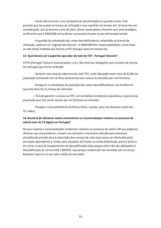                 ‐ Ainda não arrancou uma campanha de sensibilização em grande escala. Está 
previsto que tal suceda na licença de utilização e que seja feito em tempo útil. Se levarmos em 
consideração, que já durante o ano de 2011, temos zonas piloto a ficarem sem sinal analógico, 
verificamos que a ANACOM está a deixar o processo arrastar‐se por demasiado tempo. 

                ‐ A questão da subsdiação das caixas descodificadoras, estipulada na licença de 
utilização, continua no "segredo dos deuses". A ANACOM têm responsabilidades a este nível, 
ao não tomar medidas que forcem a PTC divulgar estas em tempo útil.   

13‐ Qual deverá ser o papel do operador da rede de TDT ‐ Portugal Telecom?   

A PTC (Portugal Telecom Comunicações, S.A.), têm diversas obrigações que constam da licença 
de utilização que lhe foi atribuída: 

                ‐ Garantir uma taxa de cobertura de sinal TDT, onde não pode haver mais de 12,8% da 
população (contando com as ilhas autónomas) sem acesso ás emissões por via hertziana.  

                ‐ Assegurar a subsidiação da aquisição das caixas descodificadoras, nos moldes em 
que está descrito na licença de utilização 

                ‐ Terá de garantir o acesso ao TDT, em condições económicas equitativas, à parcela da 
população que não vai ter acesso por via hertziana às emissões.  

                ‐ Divulgar a nova plataforma de forma eficaz, usando, para isso diversos meios (ex: 
TV, rádio). 

14‐ Gostaria de adicionar outros comentários ou recomendações relativos ao processo de 
switch‐over da TV digital em Portugal?   

No que respeita a recomendações incidentais relativos ao processo de switch‐off que podemos 
oferecer aos consumidores, cumpre‐nos assinalar a necessária atenção para eventuais 
situações de pressão para a subscrição dum serviço de cabo (que possa ser efectuado pelos 
principais operadores) e, ainda, para situações de fraude na venda (sobretudo, porta a porta e 
em zonas rurais) de equipamentos de descodificação (seja porque estes não são adequados à 
descodificação da norma DVB‐T MPEG4, seja porque acabam por ser vendidos por um preço 
bastante superior ao seu valor médio de mercado). 
 
 




                                                  53 
 