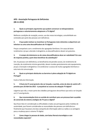  


APD ‐ Associação Portuguesa de Deficientes 
(08‐11‐2010) 
 

1.     Quais os principais argumentos que podem convencer os telespectadores 
portugueses a voluntariamente adoptarem a TV digital? 

Melhores condições de recepção, acesso, uso das novas tecnologias, acessibilidade aos 
conteúdos por parte das pessoas com deficiência.  

2.      O que pode motivar ou incentivar os Portugueses mais reticentes a adquirirem um 
televisor ou uma caixa descodificadora de TV digital?  

Preços compatíveis com o rendimento dos agregados familiares. Em casos de baixo 
rendimento e já que a decisão é obrigatória, os descodificadores devem ser gratuitos. 

3.     A compra de televisores ou de caixas descodificadoras deve ser subsidiada? Em caso 
de resposta positiva, quem deve beneficiar da subsidiação? 

Sim. As pessoas com deficiência, os beneficiários de pensões sociais, do rendimento de 
inserção, do rendimento mínimo garantido, devem receber gratuitamente este equipamento, 
já que a transição é obrigatória e irá condicionar o acesso de muitos agregados familiares e 
este meio de comunicação. 

4.     Quais os principais obstáculos ou barreiras à plena adopção de TV digital em 
Portugal?  

Custo e falta de informação. 

5.      O facto do 5º canal gratuito não ser lançado, à partida, antes da data do switch‐off – 
previsto para 26 Abril de 2012 ‐ é prejudicial ao sucesso da adopção TV digital?  

Julgamos que não, a maior parte dos cidadãos portugueses desconhece que está a ser lançado 
um 5.º canal gratuito. 

6.     Que recomendações faria no sentido de contribuir para um processo bem sucedido 
de conversão do sistema analógico de TV para o digital?  

Que fosse tida em consideração as dificuldades criadas aos portugueses pelas medidas de 
austeridade, que fossem consideradas as necessidades das pessoas com deficiência e 
finalmente que houvesse uma boa campanha de informação sobre as razões e as vantagens 
para a mudança para o sistema TV digital. 

7.     Como chegar às pessoas de idade, com baixa literacia tecnológica e com 
necessidades especiais? 




                                              54 
 