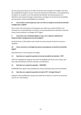 No caso das pessoas idosas vai ser difícil convencê‐las das vantagens da TV digital. Para além 
de a qualidade da imagem e do som não ser de importância fundamental, a necessidade de ter 
de adquirir um receptor ou um novo aparelho de televisão. No caso das pessoas com 
deficiência será necessário divulgar amplamente as vantagens em termos de funcionalidades 
que irão garantir melhor acessibilidade aos conteúdos.  

8.     Como avalia a comunicação que está a ser feita em relação à conversão da televisão 
analógica para o digital? 

Pouco visível. São muito poucos os portugueses que sabem que a partir de 2012 vai ser 
necessário ter um descodificador ou comprar um novo equipamento de televisão e ainda são 
menos os que conhecem as vantagens da TV digital.  

9.     O que fazer com o dividendo digital, ou seja, com o espectro radioeléctrico 
disponível após o desligamento do sinal analógico?  

Desconhecemos. A informação a que se poder ter acesso através da Internet é escassa e 
repetitiva. 

10.      Como caracteriza a estratégia dos governos portugueses no domínio da televisão 
digital? 

Desconhecemos se houve qualquer estratégia.  

11.    Qual deve ser o papel do operador de serviço de público de televisão – RTP? 

A RTP tem obrigação de assegurar, para além da qualidade cultural dos seus serviços, que 
estes sejam plenamente acessíveis a pessoas com deficiência. 

12.    Qual deve ser o papel do regulador – ANACOM? 

A ANACOM deve regular a boa qualidade dos serviços oferecidos pelos canais de televisão. 

13.    Qual deve ser o papel do operador da rede de TDT – Portugal Telecom? 

Assegurar a boa qualidade dos serviços sem pretender enriquecer à custa de um serviço do 
qual vai ser a única gestora. 

 
 




                                              55 
 