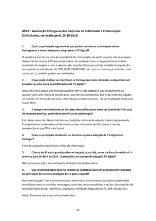  


APAP ‐ Associação Portuguesa das Empresas de Publicidade e Comunicação  
(Sofia Barros, secretária‐geral, 29‐10‐2010) 
 

1.     Quais os principais argumentos que podem convencer os telespectadores 
Portugueses a voluntariamente adoptarem a TV digital? 

O problema é antes de mais de inevitabilidade. A transição vai existir e quem não se preparar 
deixará de ter acesso à TV que sempre teve. Em qualquer caso, os argumentos de melhor 
qualidade de imagem e som e algumas das características que já hoje metade da população 
tem quando acede através de ZON, MEO, CABOVISÃO, etc. (parar e recomeçar emissão, mais 
canais, etc.), também podem ser valorizados. 

2.      O que pode motivar ou incentivar os Portugueses mais reticentes a adquirirem um 
televisor ou uma caixa descodificadora de TV digital?  

Mais uma vez a opção que esse portugueses têm é a de adaptar o seu equipamento ou 
quebrar com uma rotina de muitos anos, que lhes faz companhia, que os faz sentirem ligados 
ao mundo, ter temas de conversa. Informação e entretenimento.  Há um motivador emocional 
muito forte.  

3.     A compra de televisores ou de caixas descodificadoras deve ser subsidiada? Em caso 
de resposta positiva, quem deve beneficiar da subsidiação? 

Em certos casos sim. Quem não tem as condições mínimas de adquirir o novo equipamento. 
Provavelmente muitos deles serão idosos a viver no interior do País (onde a taxa de 
penetração do pay TV é mais baixa) 

4.     Quais os principais obstáculos ou barreiras à plena adopção de TV digital em 
Portugal?  

Falta de condições económicas e falta de informação. 

5.      O facto do 5º canal gratuito não ser lançado, à partida, antes da data do switch‐off – 
previsto para 26 Abril de 2012 ‐ é prejudicial ao sucesso da adopção TV digital?  

Não penso que seja o mais relevante em toda esta problemática. 

6.     Que recomendações faria no sentido de contribuir para um processo bem sucedido 
de conversão do sistema analógico de TV para o digital?  

Boa comunicação. Tanto ao nível nacional como local. Alinhamento dos vários stakeholders 
envolvidos tanto ao nível das mensagens como dos meios envolvidos e acções. (As estações de 
televisão, fabricantes, retalhistas, autarquias, entidades reguladoras, PT, EDP, Estado, etc.) 

Apoio financeiro nos casos mais complicados. 




                                                56 
 