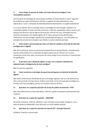 7.     Como chegar às pessoas de idade, com baixa literacia tecnológica e com 
necessidades especiais? 

Isso fará parte da estratégia de comunicação escolhida. O núcleo familiar e outros “agentes” 
de confiança (o poder local formal e informal, os agentes de electrodomésticos, mas 
sobretudo as “caras” conhecidas da televisão) deverão desempenhar um papel fundamental. 

E, na nossa opinião, esta é a questão‐chave na estratégia de comunicação a adoptar e no 
investimento global. E muito mais fácil comunicar e informar a população urbana, activa e com 
alto grau de literacia e que de alguma forma já tem internet em casa, nomeadamente via 
assinatura de pacotes com opções digitais de TV. São as pessoas acima identificadas ‐ 
infelizmente uma percentagem significativa da população portuguesa ‐, que não podem ser 
excluídas do processo de transição e que ditarão o sucesso cabal da operação. 

8.     Como avalia a comunicação que está a ser feita em relação à conversão da televisão 
analógica para o digital? 

Não vimos nenhuma. O que nos parece preocupante face ao timing definido, nomeadamente 
quando confrontados com os exemplos de alguns países que já o fizeram com sucesso: 
começaram muito mais cedo, comunicaram em varias etapas e em crescendo e o investimento 
foi significativo.. 

9.     O que fazer com o dividendo digital, ou seja, com o espectro radioeléctrico 
disponível após o desligamento do sinal analógico?  

Não me ocorrem sugestões. 

10.      Como caracteriza a estratégia dos governos portugueses no domínio da televisão 
digital? 

Não tenho conhecimento detalhado de qual a estratégia seguida a não ser a do alinhamento 
pelo rumo que toda a Europa tomou. Embora mais tarde. Se há uma evolução tecnológica e a 
entrada num novo paradigma, parece‐me inevitável não ficar de fora. 

11.    Qual deve ser o papel do operador de serviço de público de televisão – RTP? 

Não muito diferente dos outros operadores. Informar, ajudar a enquadrar positivamente esta 
mudança. 

12.    Qual deve ser o papel do regulador – ANACOM? 

Acrescido. Esclarecer. Informar. Mobilizar. Fazer convergir comunicação. Assegurar, com o 
apoio de todos os stakeholders, que não ficará um único cidadão excluído. 

13.    Qual deve ser o papel do operador da rede de TDT – Portugal Telecom? 

Colaborar. Potenciar comunicação. 




                                              57 
 