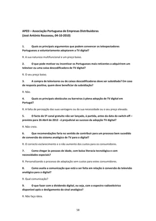  


APED – Associação Portuguesa de Empresas Distribuidoras  
(José António Rousseau, 04‐10‐2010) 
 

1.     Quais os principais argumentos que podem convencer os telespectadores 
Portugueses a voluntariamente adoptarem a TV digital? 

R. A sua natureza multifuncional e um preço baixo. 

2.      O que pode motivar ou incentivar os Portugueses mais reticentes a adquirirem um 
televisor ou uma caixa descodificadora de TV digital?  

R. O seu preço baixo. 

3.     A compra de televisores ou de caixas descodificadoras deve ser subsidiada? Em caso 
de resposta positiva, quem deve beneficiar da subsidiação? 

R. Não. 

4.     Quais os principais obstáculos ou barreiras à plena adopção de TV digital em 
Portugal?  

R. A falta de percepção das suas vantagens ou da sua necessidade ou o seu preço elevado. 

5.      O facto do 5º canal gratuito não ser lançado, à partida, antes da data do switch‐off – 
previsto para 26 Abril de 2012 ‐ é prejudicial ao sucesso da adopção TV digital?  

R. Não creio. 

6.     Que recomendações faria no sentido de contribuir para um processo bem sucedido 
de conversão do sistema analógico de TV para o digital?  

R. O correcto esclarecimento e o não aumento dos custos para os consumidores. 

7.     Como chegar às pessoas de idade, com baixa literacia tecnológica e com 
necessidades especiais? 

R. Personalizando o processo de adaptação sem custos para estes consumidores. 

8.     Como avalia a comunicação que está a ser feita em relação à conversão da televisão 
analógica para o digital? 

R. Qual comunicação? 

9.     O que fazer com o dividendo digital, ou seja, com o espectro radioeléctrico 
disponível após o desligamento do sinal analógico?  

R. Não faço ideia. 



                                              58 
 