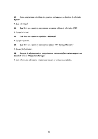  

10.      Como caracteriza a estratégia dos governos portugueses no domínio da televisão 
digital? 

R. Qual estratégia? 

11.     Qual deve ser o papel do operador de serviço de público de televisão – RTP? 

R. O papel principal. 

12.     Qual deve ser o papel do regulador – ANACOM? 

R. O papel regulador. 

13.     Qual deve ser o papel do operador da rede de TDT – Portugal Telecom? 

R. O papel de facilitador. 

14.     Gostaria de adicionar outros comentários ou recomendações relativos ao processo 
de switch‐over da TV digital em Portugal? 

R. Mais informação sobre como vai acontecer e quais as vantagens para todos. 
 




                                             59 
 