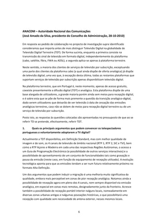  


ANACOM – Autoridade Nacional das Comunicações 
(José Amado da Silva, presidente do Conselho de Administração, 28‐10‐2010) 
 
Em resposta ao pedido de colaboração no projecto de investigação supra identificado 
consideramos que importa antes de mais distinguir Televisão Digital na globalidade de 
Televisão Digital Terrestre (TDT). De forma sucinta, enquanto a primeira consiste na 
transmissão do sinal de televisão em formato digital, independentemente da plataforma 
(cabo, satélite, fibra, FWA ou ADSL), a segunda aplica‐se apenas à plataforma terrestre. 

Neste sentido, a maioria dos clientes de serviços de televisão por subscrição, exceptuando 
uma parte dos clientes da plataforma cabo (a qual ainda dispõe de oferta analógica) já dispõe 
de televisão digital, uma vez que, à excepção desta última, todas as restantes plataformas que 
suportam serviços de televisão por subscrição apenas disponibilizam televisão digital. 

Na plataforma terrestre, que em Portugal é, neste momento, apenas de acesso gratuito, 
coexiste presentemente a difusão digital (TDT) e analógica. Esta plataforma dispõe de uma 
base alargada de utilizadores, a grande maioria porém ainda sem meios para recepção digital, 
e é sobre esta que se põe de forma mais premente a questão da transição analógico‐digital, 
dado serem utilizadores que deixarão de ver televisão à data de cessação das emissões 
analógicas terrestres, caso não se dotem de meios para recepção digital terrestre ou de um 
serviço de televisão por subscrição.  

Posto isto, as respostas às questões colocadas são apresentadas no pressuposto de que ao se 
referir TD se pretende, efectivamente, referir TDT. 

1.     Quais os principais argumentos que podem convencer os telespectadores 
portugueses a voluntariamente adoptarem a TV digital? 

Actualmente a TDT disponibiliza, em Definição Standard, mas com melhor qualidade de 
imagem e de som, os 4 canais de televisão de âmbito nacional (RTP 1, RTP 2, SIC e TVI), bem 
como a RTP Açores e Madeira em cada uma das respectivas Regiões Autónomas, o acesso a 
um Guia de Programação Electrónico (e possibilidade de outros serviços interactivos) e a 
possibilidade de aproveitamento de um conjunto de funcionalidades tais como gravação e 
pausa da emissão (neste caso, em função do equipamento de recepção utilizado). A evolução 
tecnológica aponta para que as emissões tendam a ser num futuro relativamente próximo no 
formato Alta Definição. 

Um dos argumentos que podem induzir a migração é uma melhoria muito significativa da 
qualidade, embora mais perceptível em zonas de pior recepção analógica. Notamos ainda a 
possibilidade de recepção agora em pleno dos 4 canais, nem sempre disponível via emissão 
analógica, em especial em zonas mais remotas, designadamente junto da fronteira. Acresce 
também a possibilidade de recepção portátil interior nalguns locais, nomeadamente em 
diversas zonas urbanas antigas e nalgumas povoações históricas, o que possibilitará uma 
recepção com qualidade sem necessidade de antena exterior, nesses mesmos locais.  



                                               6 
 