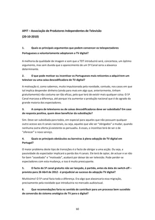  


APIT – Associação de Produtores Independentes de Televisão 
(20‐10‐2010) 
 
1.      Quais os principais argumentos que podem convencer os telespectadores 
Portugueses a voluntariamente adoptarem a TV digital?  

A melhoria da qualidade de imagem e som que a TDT introduzirá será, concerteza, um óptimo 
argumento, mas sem duvida que o aparecimento de um 5º Canal seria a alavanca 
determinante. 

2.      O que pode motivar ou incentivar os Portugueses mais reticentes a adquirirem um 
televisor ou uma caixa descodificadora de TV digital?  

A motivação é, como sabemos, muito impulsionada pela novidade, contudo, nos casos em que 
tal implica despender dinheiro (ainda para mais em algo que, anteriormente, tinham 
gratuitamente) não costuma ser tão eficaz, pelo que terá de existir mais qualquer coisa. O 5ª 
Canal marcava a diferença, até porque iria aumentar a produção nacional que é do agrado da 
grande maioria dos espectadores. 

3.     A compra de televisores ou de caixas descodificadoras deve ser subsidiada? Em caso 
de resposta positiva, quem deve beneficiar da subsidiação?  

Sim. Deve ser subsidiada para todos, em especial para aqueles que não possuam qualquer 
outro acesso aos 4 canais nacionais, ou seja, aqueles que vão ser “obrigados” a mudar, quando 
nenhuma outra oferta já existente os persuadiu. A esses, o incentivo terá de ser o de 
“oferecer” o novo serviço. 

4.     Quais os principais obstáculos ou barreiras à plena adopção de TV digital em 
Portugal?  

O maior problema deste tipo de transições é o facto de obrigar a uma acção. Ou seja, a 
passividade do espectador implicará a perda dos 4 canais. Ele terá de optar, de actuar e se não 
for bem “assediado” e “motivado”, acabará por deixar de ver televisão. Pode perder‐se 
espectadores com esta mudança, e isso é muito preocupante. 

5.      O facto do 5º canal gratuito não ser lançado, à partida, antes da data do switch‐off – 
previsto para 26 Abril de 2012 ‐ é prejudicial ao sucesso da adopção TV digital?  

Muitíssimo! O 5ª canal fazia toda a diferença. Era algo que alavancaria essa migração, 
precisamente pela novidade que introduziria no mercado audiovisual. 

6.     Que recomendações faria no sentido de contribuir para um processo bem sucedido 
de conversão do sistema analógico de TV para o digital?  




                                              60 
 