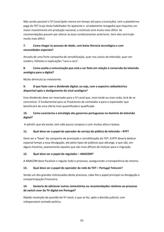 Não sendo possível o 5º Canal (pelo menos em tempo útil para a transição), nem a plataforma 
paga da TDT (cujo titulo habilitador foi aparente e  erradamente revogado) que impunha um 
maior investimento em produção nacional, o estimulo será muito mais difícil. As 
recomendações passam por alterar as duas condicionantes anteriores. Sem elas será tudo 
muito mais difícil. 

7.     Como chegar às pessoas de idade, com baixa literacia tecnológica e com 
necessidades especiais?  

Através de uma forte campanha de sensibilização, quer nos canais de televisão, quer em 
outdors, folhetos e explicações “cara a cara”. 

8.     Como avalia a comunicação que está a ser feita em relação à conversão da televisão 
analógica para o digital?  

Muito diminuta ou inexistente. 

9.     O que fazer com o dividendo digital, ou seja, com o espectro radioeléctrico 
disponível após o desligamento do sinal analógico?  

Esse dividendo deve ser reservado para o 5ª canal que, mais tarde ou mais cedo, terá de se 
concretizar. È fundamental para os Produtores de conteúdos e para o espectador que 
beneficiará de uma oferta mais quantificada e qualificada. 

10.      Como caracteriza a estratégia dos governos portugueses no domínio da televisão 
digital? 

 A admitir que ela existe, tem sido pouco corajosa e com muitos altos e baixos. 

11.     Qual deve ser o papel do operador de serviço de público de televisão – RTP?  

Deve ser a “base” da campanha de promoção e sensibilização da TDT. A RTP deverá dedicar 
especial tempo a essa divulgação, até pelos tipos de públicos que abrange, e que são, em 
alguns horários, exactamente aqueles que são mais difíceis de motivar para a migração.  

12.     Qual deve ser o papel do regulador – ANACOM?  

A ANACOM deve fiscalizar e regular todo o processo, assegurando a transparência do mesmo. 

13.     Qual deve ser o papel do operador da rede de TDT – Portugal Telecom?  

Sendo um dos grandes interessados deste processo, cabe‐lhe o papel principal na divulgação e 
comparticipação Financeira.   

14.     Gostaria de adicionar outros comentários ou recomendações relativos ao processo 
de switch‐over da TV digital em Portugal?  

Rápida resolução da questão do 5º canal, o que se faz, após a decisão judicial, com 
indispensável vontade politica. 

 


                                              61 
 