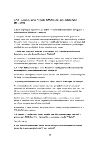  


APMP – Associação para a Promoção do Multimédia e da Sociedade Digital 
(16‐11‐2010) 
  

1. Quais os principais argumentos que podem convencer os telespectadores portugueses a 
voluntariamente adoptarem a TV digital? 

A TV Digital é um meio de transmissão televisiva que disponibiliza melhor qualidade de 
imagem e som, com possibilidade de emitir em alta definição. Para a população que ainda tem 
televisores muito antigos, terá que adquirir o descodificador compatível com a tecnologia DVB‐
T e com a norma MPEG4/H.264, mas as vantagens são muitas: melhor resolução de imagem, 
qualidade do som, possibilidade de interactividade, entre outras. 

 2. O que pode motivar ou incentivar os Portugueses mais reticentes a adquirirem um 
televisor ou uma caixa descodificadora de TV digital?  

Os consumidores deverão adquirir um equipamento receptor para conversão do sinal digital 
em analógico, e deverão ser informados das vantagens que existem tanto em termos da 
qualidade de serviço prestado, como na perspectiva do gestor de espectro. 

3. A compra de televisores ou de caixas descodificadoras deve ser subsidiada? Em caso de 
resposta positiva, quem deve beneficiar da subsidiação? 

Deverá haver uma lógica de parcerias público‐privadas a fim de fomentar a implementação da 
TV digital em todos os lares portugueses. 

 4. Quais os principais obstáculos ou barreiras à plena adopção de TV digital em Portugal?  

Os primeiros obstáculos prendem‐se com a duração que pode levar este processo a ser 
implementado. Previa‐se que a recepção analógica para digital durasse vários anos (cerca de 
10 anos, no mínimo, de acordo com o panorama europeu mais optimista), em virtude das 
profundas alterações no parque de receptores por ela exigida. 

Existem também diversos obstáculos em termos sociais e económicos, podendo mesmo 
referir‐se como obstáculos a idade e o género dos utilizadores (influência social, expectativas 
de esforço financeiro, auto‐eficácia, ansiedade). 

O sucesso da TV digital decorrerá, em grande parte, da presença dos operadores históricos – 
RTP, SIC, TVI neste processo. 

5. O facto do 5º canal gratuito não ser lançado, à partida, antes da data do switch‐off – 
previsto para 26 Abril de 2012 ‐ é prejudicial ao sucesso da adopção TV digital?  

Sem informação.  

6. Que recomendações faria no sentido de contribuir para um processo bem sucedido de 
conversão do sistema analógico de TV para o digital?  


                                               62 
 