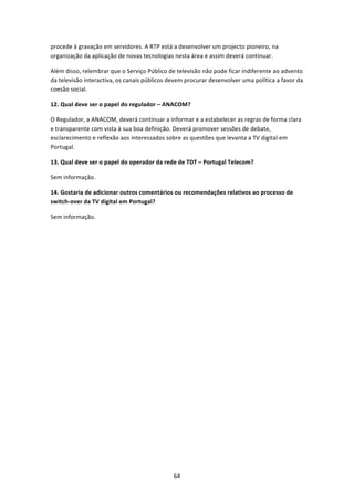 procede à gravação em servidores. A RTP está a desenvolver um projecto pioneiro, na 
organização da aplicação de novas tecnologias nesta área e assim deverá continuar. 

Além disso, relembrar que o Serviço Público de televisão não pode ficar indiferente ao advento 
da televisão interactiva, os canais públicos devem procurar desenvolver uma política a favor da 
coesão social. 

12. Qual deve ser o papel do regulador – ANACOM? 

O Regulador, a ANACOM, deverá continuar a informar e a estabelecer as regras de forma clara 
e transparente com vista à sua boa definição. Deverá promover sessões de debate, 
esclarecimento e reflexão aos interessados sobre as questões que levanta a TV digital em 
Portugal. 

13. Qual deve ser o papel do operador da rede de TDT – Portugal Telecom? 

Sem informação.  

14. Gostaria de adicionar outros comentários ou recomendações relativos ao processo de 
switch‐over da TV digital em Portugal? 

Sem informação. 

 

 




                                              64 
 