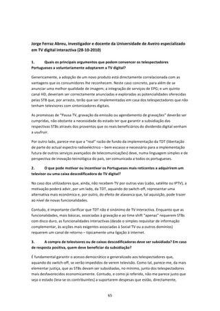  


Jorge Ferraz Abreu, investigador e docente da Universidade de Aveiro especializado 
em TV digital interactiva (28‐10‐2010) 
 
1.     Quais os principais argumentos que podem convencer os telespectadores 
Portugueses a voluntariamente adoptarem a TV digital? 

Genericamente, a adopção de um novo produto está directamente correlacionada com as 
vantagens que os consumidores lhe reconhecem. Neste caso concreto, para além de se 
anunciar uma melhor qualidade de imagem; a integração de serviços de EPG; e um quinto 
canal HD, deveriam ser correctamente anunciadas e exploradas as potencialidades oferecidas 
pelas STB que, por arrasto, terão que ser implementadas em casa dos telespectadores que não 
tenham televisores com sintonizadores digitais. 

As promessas de “Pausa TV, gravação da emissão ou agendamento de gravações” deverão ser 
cumpridas, não obstante a necessidade do estado ter que garantir a subsidiação das 
respectivas STBs através dos proventos que os reais beneficiários do dividendo digital venham 
a usufruir. 

Por outro lado, parece‐me que a “real” razão de fundo da implementação da TDT (libertação 
de parte do actual espectro radioeléctrico – bem escasso e necessário para a implementação 
futura de outros serviços avançados de telecomunicações) deve, numa linguagem simples e de 
perspectiva de inovação tecnológica do país, ser comunicada a todos os portugueses. 

2.      O que pode motivar ou incentivar os Portugueses mais reticentes a adquirirem um 
televisor ou uma caixa descodificadora de TV digital?  

No caso dos utilizadores que, ainda, não recebem TV por outras vias (cabo, satélite ou IPTV), a 
motivação poderá advir, por um lado, da TDT, aquando do switch‐off, representar uma 
alternativa mais económica e, por outro, do efeito de alavanca que, tal aquisição, pode trazer 
ao nível de novas funcionalidades. 

Contudo, é importante clarificar que TDT não é sinónimo de TV Interactiva. Enquanto que as 
funcionalidades, mais básicas, associadas à gravação e ao time shift “apenas” requerem STBs 
com disco duro, as funcionalidades interactivas (desde o simples requisitar de informação 
complementar, às acções mais exigentes associadas à Social TV ou a outros domínios) 
requerem um canal de retorno – tipicamente uma ligação à internet.  

3.     A compra de televisores ou de caixas descodificadoras deve ser subsidiada? Em caso 
de resposta positiva, quem deve beneficiar da subsidiação? 

É fundamental garantir o acesso democrático e generalizado aos telespectadores que, 
aquando do switch‐off, se verão impedidos de verem televisão. Como tal, parece‐me, da mais 
elementar justiça, que as STBs devam ser subsidiadas, no mínimo, junto dos telespectadores 
mais desfavorecidos economicamente. Contudo, e como já referido, não me parece justo que 
seja o estado (leia‐se os contribuintes) a suportarem despesas que estão, directamente, 


                                               65 
 
