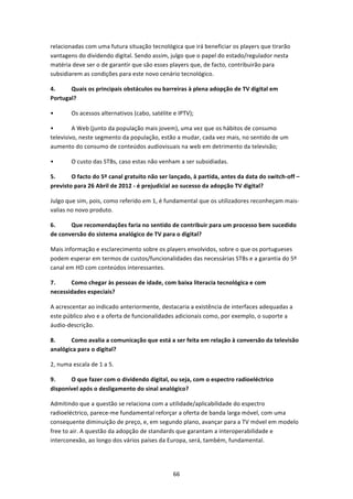 relacionadas com uma futura situação tecnológica que irá beneficiar os players que tirarão 
vantagens do dividendo digital. Sendo assim, julgo que o papel do estado/regulador nesta 
matéria deve ser o de garantir que são esses players que, de facto, contribuirão para 
subsidiarem as condições para este novo cenário tecnológico. 

4.     Quais os principais obstáculos ou barreiras à plena adopção de TV digital em 
Portugal?  

•       Os acessos alternativos (cabo, satélite e IPTV); 

•        A Web (junto da população mais jovem), uma vez que os hábitos de consumo 
televisivo, neste segmento da população, estão a mudar, cada vez mais, no sentido de um 
aumento do consumo de conteúdos audiovisuais na web em detrimento da televisão; 

•       O custo das STBs, caso estas não venham a ser subsidiadas. 

5.      O facto do 5º canal gratuito não ser lançado, à partida, antes da data do switch‐off – 
previsto para 26 Abril de 2012 ‐ é prejudicial ao sucesso da adopção TV digital?  

Julgo que sim, pois, como referido em 1, é fundamental que os utilizadores reconheçam mais‐
valias no novo produto. 

6.     Que recomendações faria no sentido de contribuir para um processo bem sucedido 
de conversão do sistema analógico de TV para o digital?  

Mais informação e esclarecimento sobre os players envolvidos, sobre o que os portugueses 
podem esperar em termos de custos/funcionalidades das necessárias STBs e a garantia do 5º 
canal em HD com conteúdos interessantes. 

7.     Como chegar às pessoas de idade, com baixa literacia tecnológica e com 
necessidades especiais? 

A acrescentar ao indicado anteriormente, destacaria a existência de interfaces adequadas a 
este público alvo e a oferta de funcionalidades adicionais como, por exemplo, o suporte a 
áudio‐descrição. 

8.     Como avalia a comunicação que está a ser feita em relação à conversão da televisão 
analógica para o digital? 

2, numa escala de 1 a 5. 

9.     O que fazer com o dividendo digital, ou seja, com o espectro radioeléctrico 
disponível após o desligamento do sinal analógico?  

Admitindo que a questão se relaciona com a utilidade/aplicabilidade do espectro 
radioeléctrico, parece‐me fundamental reforçar a oferta de banda larga móvel, com uma 
consequente diminuição de preço, e, em segundo plano, avançar para a TV móvel em modelo 
free to air. A questão da adopção de standards que garantam a interoperabilidade e 
interconexão, ao longo dos vários países da Europa, será, também, fundamental. 




                                                66 
 
