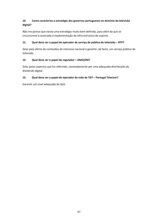10.      Como caracteriza a estratégia dos governos portugueses no domínio da televisão 
digital? 

Não me parece que exista uma estratégia muito bem definida, para além da que se 
circunscreve à associada à implementação da infra‐estrutura de suporte. 

11.     Qual deve ser o papel do operador de serviço de público de televisão – RTP? 

Zelar pela oferta de conteúdos de interesse nacional e garantir, de facto, um serviço público de 
televisão. 

12.     Qual deve ser o papel do regulador – ANACOM? 

Zelar pelos aspectos que fui referindo, nomeadamente por uma adequada distribuição do 
dividendo digital. 

13.     Qual deve ser o papel do operador da rede de TDT – Portugal Telecom? 

Garantir um nível adequado de QoS. 




                                               67 
 